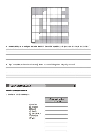 1


                                                  2


                                   3    4




                                                             3




                                             4




3. ¿Cómo crees que los antiguos peruanos pudieron realizar las diversas obras agrícolas o hidráulicas estudiadas?
_______________________________________________________________________________________________
_______________________________________________________________________________________________
_______________________________________________________________________________________________
_______________________________________________________________________________________________
_______________________________________________________________________________________________


4. ¿Qué opinión te merece el eximio manejo de las aguas realizado por los antiguos peruanos?
_______________________________________________________________________________________________
_______________________________________________________________________________________________
_______________________________________________________________________________________________
_______________________________________________________________________________________________
_______________________________________________________________________________________________




      TAREA DOMICILIARIA

RESPONDE LO SIGUIENTE

1. Ordena en forma cronológica :

                                                            Coloca el orden
                                                               correcto
                               a) Chimú
                               b) Paracas
                               c) Nazca
                               d) Chavín
                               e) Tiahuanaco
                               f) Chincha
                               g) Wari
 