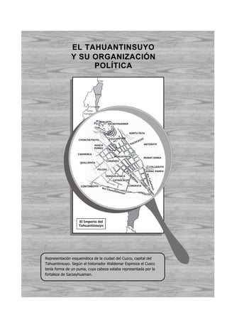 EL TAHUANTINSUYO
              Y SU ORGANIZACIÓN
                   POLÍTICA
                                          Pasto




                                       Quito




                              Tumebamba

                           Tumbes
                        Huancabamba
                                     Chachapoyas
                                Lemebamba
                          Cajamarca
                      Pacasmayo
                       Chicama
                                  Huamachuco            SACSAYHUAMAN
                                     Pataz
                            Casma     Huaraz
                               Lima                                                  KANTU PATA
                          Pachacamac
                                               Jauja
                   CHINCHAYSUYOHuamanga                  CO LCAMPATA                                 HI
                                                                                                   AC
                 O




                                         Vicas Huamán                                         C
                                                                                           CO
                                                                                      TO
                  C




                                    HUACA
                                     Chincha                                                           AN TISUYO
                                                   Andahuaylas
                     É




                                    PUMKU
                      A




                                                       Nazca              Sicuani
                         N




                                                       Ancari             Huancané
                           O




                  CARMENCA                                      Chala
                                                                 HUACAYPATA Desaguadero
                                                                    Atico
                                                                                                          MUNAY SINKA
                               P




                                                                          Arequipa
                                 A




                                                       CUSIPATA
                     QUILLIPATA
                                    C




                                                                                    Tacna
                                       Í




                                                                    Tarapacá                     Paria          COLLASUYO
                                         F




                                        PILCHU
                                           I




                                                                                                          Chuquisaca
                                                                                                              RIMAC PAMPA
                                                C




                                                                               R
                                                   O




                                                                               ío




                                                                                                              Río




                                                       CHAQUILCHACA
                                                                                    H
                                                                                      ua
                                                                                        ta




                                                                                                               Tu l




                                                                CAYAOCACHI
                                                                                          na


                                                                                                         Pu


                                                                                                                l um
                                                                                            y


                                                                                                          m




                     CONTINSUYO                                                     CORIPATA
                                                                                                          ac

                                                                                                              a y o po n




                                                Rí o C
                                                         hunc
                                                                                                                Ch




                                                              h   ullm
                                                                                                                   u




                                                                         ayo




                                                                                    Coquimbo




                   El Imperio del
                   Tahuantinsuyo                                               Rí o
                                                                                      Ma
                                                                                           ule




Representación esquemática de la ciudad del Cuzco, capital del
Tahuantinsuyo. Según el historiador Waldemar Espinoza el Cusco
tenía forma de un puma, cuya cabeza estaba representada por la
fortaleza de Sacsayhuaman.
 