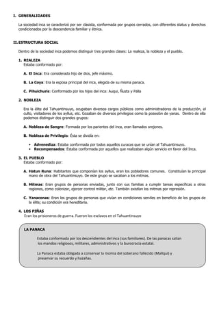 I. GENERALIDADES

  La sociedad inca se caracterizó por ser clasista, conformada por grupos cerrados, con diferentes status y derechos
  condicionados por la descendencia familiar y étnica.


II. ESTRUCTURA SOCIAL

  Dentro de la sociedad inca podemos distinguir tres grandes clases: La realeza, la nobleza y el pueblo.

  1. REALEZA
     Estaba conformado por:

     A. El Inca: Era considerado hijo de dios, jefe máximo.

     B. La Coya: Era la esposa principal del inca, elegida de su misma panaca.

     C. Pihuichuris: Conformado por los hijos del inca: Auqui, Ñusta y Palla

  2. NOBLEZA

     Era la élite del Tahuantinsuyo, ocupaban diversos cargos públicos como administradores de la producción, el
     culto, visitadores de los ayllus, etc. Gozaban de diversos privilegios como la posesión de yanas. Dentro de ella
     podemos distinguir dos grandes grupos:

     A. Nobleza de Sangre: Formada por los parientes del inca, eran llamados orejones.

     B. Nobleza de Privilegio: Ésta se dividía en:

        • Advenediza: Estaba conformada por todos aquellos curacas que se unían al Tahuantinsuyo.
        • Recompensados: Estaba conformada por aquellos que realizaban algún servicio en favor del Inca.

  3. EL PUEBLO
     Estaba conformado por:

     A. Hatun Runa: Habitantes que componían los ayllus, eran los pobladores comunes. Constituían la principal
        mano de obra del Tahuantinsuyo. De este grupo se sacaban a los mitmas.

     B. Mitmas: Eran grupos de personas enviadas, junto con sus familias a cumplir tareas específicas a otras
        regiones, como colonizar, ejercer control militar, etc. También existían los mitmas por represión.

     C. Yanaconas: Eran los grupos de personas que vivían en condiciones serviles en beneficio de los grupos de
        la élite; su condición era hereditaria.

  4. LOS PIÑAS
     Eran los prisioneros de guerra. Fueron los esclavos en el Tahuantinsuyo


     LA PANACA

             Estaba conformada por los descendientes del inca (sus familiares). De las panacas salían
             los mandos religiosos, militares, administrativos y la burocracia estatal.

             La Panaca estaba obligada a conservar la momia del soberano fallecido (Mallqui) y
             preservar su recuerdo y hazañas.
 