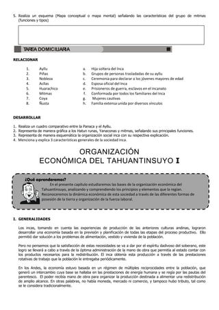 5. Realiza un esquema (Mapa conceptual o mapa mental) señalando las características del grupo de mitmas
   (funciones y tipos)




      TAREA DOMICILIARIA

RELACIONAR

        1.      Ayllu                     a.    Hija soltera del Inca
        2.      Piñas                     b.    Grupos de personas trasladadas de su ayllu
        3.      Nobleza                   c.    Ceremonia para declarar a los jóvenes mayores de edad
        4.      Acllas                    d.    Esposa oficial del Inca
        5.      Huarachico                e.    Prisioneros de guerra, esclavos en el incanato
        6.      Mitmas                    f.    Conformada por todos los familiares del Inca
        7.      Coya                      g.    Mujeres cautivas
        8.      Ñusta                     h.    Familia extensa unida por diversos vínculos


DESARROLLAR

1. Realiza un cuadro comparativo entre la Panaca y el Ayllu.
2. Representa de manera gráfica a los Hatun runas, Yanaconas y mitmas, señalando sus principales funciones.
3. Representa de manera esquemática la organización social inca con su respectiva explicación.
4. Menciona y explica 3 características generales de la sociedad inca.


                        ORGANIZACIÓN
                ECONÓMICA DEL TAHUANTINSUYO I

       ¿Qué aprenderemos?
                     En el presente capítulo estudiaremos las bases de la organización económica del
                 Tahuantinsuyo, analizando y comprendiendo los principios y elementos que la regían.
                 Reconoceremos la dinámica económica de esta sociedad a través de las diferentes formas de
                 posesión de la tierra y organización de la fuerza laboral.



I. GENERALIDADES

   Los incas, tomando en cuenta las experiencias de producción de las anteriores culturas andinas, lograron
   desarrollar una economía basada en la previsión y planificación de todas las etapas del proceso productivo. Ello
   permitió dar solución a los problemas de alimentación, vestido y vivienda de la población.

   Pero no pensemos que la satisfacción de estas necesidades se va a dar por el espíritu dadivoso del soberano, este
   logro se llevará a cabo a través de la óptima administración de la mano de obra que permitía al estado contar con
   los productos necesarios para la redistribución. El inca obtenía esta producción a través de las prestaciones
   rotativas de trabajo que la población le entregaba periódicamente.

   En los Andes, la economía estuvo basada en un régimen de múltiples reciprocidades entre la población, que
   generó un intercambio cuya base se hallaba en las prestaciones de energía humana y se regía por las pautas del
   parentesco. El poder recibía mano de obra para organizar la producción destinada a alimentar una redistribución
   de amplio alcance. En otras palabras, no había moneda, mercado ni comercio, y tampoco hubo tributo, tal como
   se le considera tradicionalmente.
 