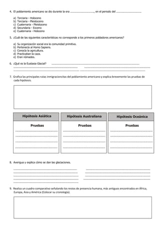 4. El poblamiento americano se dio durante la era ............................., en el periodo del ...............................

    a)   Terciaria - Holoceno
    b)   Terciaria - Pleistoceno
    c)   Cuaternaria - Pleistoceno
    d)   Secundaria - Eoceno
    e)   Cuaternaria - Holoceno

5. ¿Cuál de las siguientes características no corresponde a los primeros pobladores americanos?

    a)   Su organización social era la comunidad primitiva.
    b)   Pertenecía al Homo Sapiens.
    c)   Conocía la agricultura.
    d)   Practicaban la caza.
    e)   Eran nómades.

6. ¿Qué es la Eustasia Glacial?                   ............................................................................................................
   ...............................................................................        .................................................................................
   ................................................................................. ................................................................................

7. Grafica las principales rutas inmigracioncitas del poblamiento americano y explica brevemente las pruebas de
   cada hipótesis.




               Hipótesis Asiática                                    Hipótesis Australiana                                        Hipótesis Oceánica

                      Pruebas                                                   Pruebas                                                  Pruebas
       ...........................................               ...........................................              ...........................................
       ...........................................               ...........................................              ...........................................
       ...........................................               ...........................................              ...........................................
      ...........................................               ...........................................               ...........................................



8. Averigua y explica cómo se dan las glaciaciones.

    ..............................................................................          ...............................................................................
    ...............................................................................        ................................................................................
    ................................................................................       ................................................................................
    ................................................................................     ..................................................................................
    ................................................................................

9. Realiza un cuadro comparativo señalando los restos de presencia humana, más antiguos encontrados en África,
   Europa, Asia y América (Colocar su cronología).
 