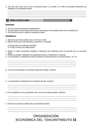 5. ¿Por qué razón crees que el Inca se preocupó porque a su pueblo no le falte los principales elementos que
   satisfagan sus necesidades básicas?
   _____________________________________________________________________________________________
   _____________________________________________________________________________________________
   _____________________________________________________________________________________________
   _____________________________________________________________________________________________

       TAREA DOMICILIARIA

RESPONDE

1. ¿En qué consistió el principio de redistribución?
2. ¿Por qué razón se afirma que la tierra era uno de los bienes más preciados dentro de la sociedad inca?
3. ¿El Inca tenía tierras en calidad de propiedad privada?

DESARROLLA

1. Representa de manera gráfica el ayni, la minca y la mita.
2. Elige la premisa que creas afirmativa y demuestra su veracidad.

   a) “El topo tenía una extensión específica”
   b) “El topo no tenía una medida exacta”

3. Realiza un cuadro comparativo señalando y explicando cinco diferencias entre la economía inca y la economía
   actual.
4. Señala la veracidad o falsedad de las siguientes premisas y fundamenta tu respuesta.
a. La reciprocidad y la redistribución hicieron posible el funcionamiento de la economía andina. (V) (F)

   ..................................................................................................................................................
   ..................................................................................................................................................
    .................................................................................................................................................
   ..................................................................................................................................................

b. Los incas intercambiaban sus productos utilizando monedas. Sustentar

   ..................................................................................................................................................
   ..................................................................................................................................................
    .................................................................................................................................................

c. La reciprocidad se realizaba entre los miembros del ayllu. Sustentar

   ...................................................................................................................................................
   ...................................................................................................................................................
    ..................................................................................................................................................

d. En la sociedad inca se les consideraba ricos a los que más bienes poseían. Sustentar

   ...................................................................................................................................................
   ...................................................................................................................................................
  ...................................................................................................................................................

e. El ayllu era la puesta en práctica de la reciprocidad Sustentar

   ....................................................................................................................................................
   ....................................................................................................................................................
    ..................................................................................................................................................


                            ORGANIZACIÓN
                    ECONÓMICA DEL TAHUANTINSUYO II
 