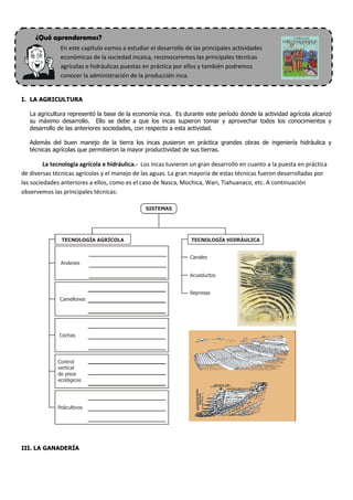 .

      ¿Qué aprenderemos?
               En este capítulo vamos a estudiar el desarrollo de las principales actividades
               económicas de la sociedad incaica, reconoceremos las principales técnicas
               agrícolas e hidráulicas puestas en práctica por ellos y también podremos
               conocer la administración de la producción inca.


I. LA AGRICULTURA

    La agricultura representó la base de la economía inca. Es durante este período donde la actividad agrícola alcanzó
    su máximo desarrollo. Ello se debe a que los incas supieron tomar y aprovechar todos los conocimientos y
    desarrollo de las anteriores sociedades, con respecto a esta actividad.

    Además del buen manejo de la tierra los incas pusieron en práctica grandes obras de ingeniería hidráulica y
    técnicas agrícolas que permitieron la mayor productividad de sus tierras.

         La tecnología agrícola e hidráulica.- Los incas tuvieron un gran desarrollo en cuanto a la puesta en práctica
de diversas técnicas agrícolas y el manejo de las aguas. La gran mayoría de estas técnicas fueron desarrolladas por
las sociedades anteriores a ellos, como es el caso de Nasca, Mochica, Wari, Tiahuanaco, etc. A continuación
observemos las principales técnicas:

                                                SISTEMAS




                TECNOLOGÍA AGRÍCOLA                              TECNOLOGÍA HIDRÁULICA


                                                                 Canales
               Andenes

                                                                 Acueductos


                                                                 Represas
               Camellones




               Cochas




              Control
              vertical
              de pisos
              ecológicos




              Policultivos




III. LA GANADERÍA
 
