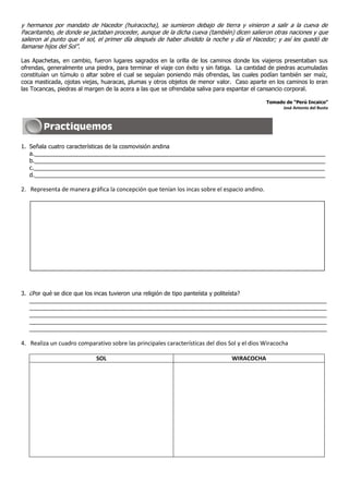 y hermanos por mandato de Hacedor (huiracocha), se sumieron debajo de tierra y vinieron a salir a la cueva de
Pacaritambo, de donde se jactaban proceder, aunque de la dicha cueva (también) dicen salieron otras naciones y que
salieron al punto que el sol, el primer día después de haber dividido la noche y día el Hacedor; y así les quedó de
llamarse hijos del Sol”.

Las Apachetas, en cambio, fueron lugares sagrados en la orilla de los caminos donde los viajeros presentaban sus
ofrendas, generalmente una piedra, para terminar el viaje con éxito y sin fatiga. La cantidad de piedras acumuladas
constituían un túmulo o altar sobre el cual se seguían poniendo más ofrendas, las cuales podían también ser maíz,
coca masticada, ojotas viejas, huaracas, plumas y otros objetos de menor valor. Caso aparte en los caminos lo eran
las Tocancas, piedras al margen de la acera a las que se ofrendaba saliva para espantar el cansancio corporal.

                                                                                              Tomado de “Perú Incaico”
                                                                                                   José Antonio del Busto




1. Señala cuatro características de la cosmovisión andina
   a.___________________________________________________________________________________________
   b.___________________________________________________________________________________________
   c.___________________________________________________________________________________________
   d.___________________________________________________________________________________________

2. Representa de manera gráfica la concepción que tenían los incas sobre el espacio andino.




3. ¿Por qué se dice que los incas tuvieron una religión de tipo panteísta y politeísta?
   _____________________________________________________________________________________________
   _____________________________________________________________________________________________
   _____________________________________________________________________________________________
   _____________________________________________________________________________________________
   _____________________________________________________________________________________________

4. Realiza un cuadro comparativo sobre las principales características del dios Sol y el dios Wiracocha

                             SOL                                                 WIRACOCHA
 