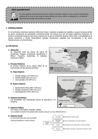 ¿Qué aprenderemos?
En este capítulo, descubriremos que en América también hubieron otras culturas importantes
además de los incas y que estas se desarrollaron en norte, centro y sudamérica y el nivel de
desarrollo alcanzado fue también muy alto.
I. GENERALIDADES
En el continente americano existieron diferentes áreas o regiones ocupadas por pueblos o grupos humanos donde
se dieron condiciones de articulación económico-social, los mismos que son de largas tradiciones históricas. En
América continental surgieron dos áreas nucleares en el que la civilización alcanzó mayor brillo y complejidad en el
campo económico y social. Desarrollaron grandes formaciones estatales que corresponden a las áreas
Mesoamericana y Central Andina.
II.LOS MAYAS
1. Ubicación
Se desarrolló entre las tierras de Sierra de
Guatemala, Chiapas. Comprende actualmente a
México (Yucatán), Guatemala, El Salvador,
Honduras y Bélice.
2. Proceso Histórico
El proceso histórico de la cultura Maya se ha
estructurado en dos grandes períodos:
A. Viejo Imperio:
• Período Antiguo (317-633 d.C.)
• Período Medio (633-731 d.C.)
• Gran período (731-987 d.C.)
B. Nuevo Imperio:
• Renacimiento Maya (987-1194 d.C.)
• Período mexicano (1194-1141 d.C.)
• Desintegración (1441-1667 d.C.)
3. Aspecto Económico
Las actividades más importantes fueron la agricultura y el
comercio.
4. Aspecto Político
Los mayas conformaban ciudades- estado.
Las ciudades-estado eran gobernados (cada una) por un rey «Halach Uinic».
5. Aspecto Social
La sociedad Maya fue una sociedad
clasista dividida en cuatro clases:
Mayacán
OCÉANO ATLÁNTICO
OCÉANO PACÍFICO
Uxmal
Chichén Itza
Palenque
Uaxactun
Tikal
Piedras Negras
Bonampak
Copán
Ciudades monumentos
Imperios
Los Nobles
Sacerdotes
(Arkin)
Sociedad
Maya
Gobernantes o jefes locales
Gente especializada y de cargo hereditario
Pueblo Campesinos que conformaban la fuerza de trabajo
Esclavos Prisioneros de guerra o infractores del derecho común
 