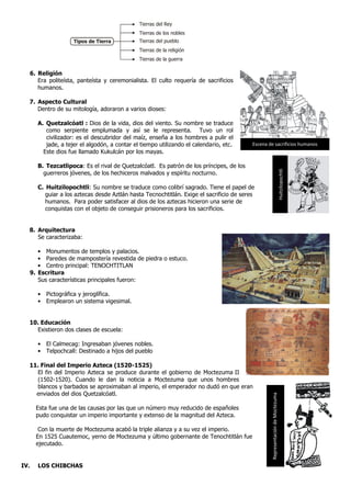 6. Religión
Era politeísta, panteísta y ceremonialista. El culto requería de sacrificios
humanos.
7. Aspecto Cultural
Dentro de su mitología, adoraron a varios dioses:
A. Quetzalcóatl : Dios de la vida, dios del viento. Su nombre se traduce
como serpiente emplumada y así se le representa. Tuvo un rol
civilizador: es el descubridor del maíz, enseña a los hombres a pulir el
jade, a tejer el algodón, a contar el tiempo utilizando el calendario, etc.
Este dios fue llamado Kukulcán por los mayas.
B. Tezcatlipoca: Es el rival de Quetzalcóatl. Es patrón de los príncipes, de los
guerreros jóvenes, de los hechiceros malvados y espíritu nocturno.
C. Huitzilopochtli: Su nombre se traduce como colibrí sagrado. Tiene el papel de
guiar a los aztecas desde Aztlán hasta Tecnochtitlán. Exige el sacrificio de seres
humanos. Para poder satisfacer al dios de los aztecas hicieron una serie de
conquistas con el objeto de conseguir prisioneros para los sacrificios.
8. Arquitectura
Se caracterizaba:
• Monumentos de templos y palacios.
• Paredes de mampostería revestida de piedra o estuco.
• Centro principal: TENOCHTITLAN
9. Escritura
Sus características principales fueron:
• Pictográfica y jeroglífica.
• Emplearon un sistema vigesimal.
10. Educación
Existieron dos clases de escuela:
• El Calmecag: Ingresaban jóvenes nobles.
• Telpochcall: Destinado a hijos del pueblo
11. Final del Imperio Azteca (1520-1525)
El fin del Imperio Azteca se produce durante el gobierno de Moctezuma.II
(1502-1520). Cuando le dan la noticia a Moctezuma que unos hombres
blancos y barbados se aproximaban al imperio, el emperador no dudó en que eran
enviados del dios Quetzalcóatl.
Esta fue una de las causas por las que un número muy reducido de españoles
pudo conquistar un imperio importante y extenso de la magnitud del Azteca.
Con la muerte de Moctezuma acabó la triple alianza y a su vez el imperio.
En 1525 Cuautemoc, yerno de Moctezuma y último gobernante de Tenochtitlán fue
ejecutado.
IV. LOS CHIBCHAS
Tierras del Rey
Tipos de Tierra
Tierras de los nobles
Tierras del pueblo
Tierras de la religión
Tierras de la guerra
Escena de sacrificios humanos
Huitzilopochtli
RepresentacióndeMoctezuma
 