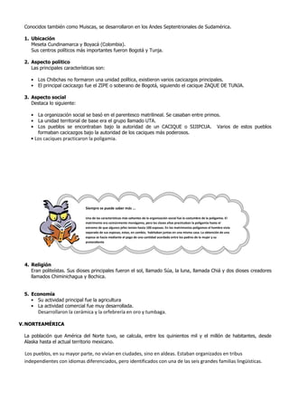 Conocidos también como Muiscas, se desarrollaron en los Andes Septentrionales de Sudamérica.
1. Ubicación
Meseta Cundinamarca y Boyacá (Colombia).
Sus centros políticos más importantes fueron Bogotá y Tunja.
2. Aspecto político
Las principales características son:
• Los Chibchas no formaron una unidad política, existieron varios cacicazgos principales.
• El principal cacicazgo fue el ZIPE o soberano de Bogotá, siguiendo el cacique ZAQUE DE TUNJA.
3. Aspecto social
Destaca lo siguiente:
• La organización social se basó en el parentesco matrilineal. Se casaban entre primos.
• La unidad territorial de base era el grupo llamado UTA.
• Los pueblos se encontraban bajo la autoridad de un CACIQUE o SIJIPCUA. Varios de estos pueblos
formaban cacicazgos bajo la autoridad de los caciques más poderosos.
• Los caciques practicaron la poligamia.
4. Religión
Eran politeístas. Sus dioses principales fueron el sol, llamado Súa, la luna, llamada Chiá y dos dioses creadores
llamados Chiminichagua y Bochica.
5. Economía
• Su actividad principal fue la agricultura
• La actividad comercial fue muy desarrollada.
Desarrollaron la cerámica y la orfebrería en oro y tumbaga.
V.NORTEAMÉRICA
La población que América del Norte tuvo, se calcula, entre los quinientos mil y el millón de habitantes, desde
Alaska hasta el actual territorio mexicano.
Los pueblos, en su mayor parte, no vivían en ciudades, sino en aldeas. Estaban organizados en tribus
independientes con idiomas diferenciados, pero identificados con una de las seis grandes familias lingüísticas.
Siempre se puede saber más ...
Una de las características más saltantes de la organización social fue la costumbre de la poligamia. El
matrimonio era comúnmente monógamo, pero las clases altas practicaban la poligamia hasta el
extremo de que algunos jefes tenían hasta 100 esposas. En los matrimonios polígamos el hombre vivía
separado de sus esposas, estas, en cambio, habitaban juntas en una misma casa. La obtención de una
esposa se hacía mediante el pago de una cantidad acordada entre los padres de la mujer y su
pretendiente
 