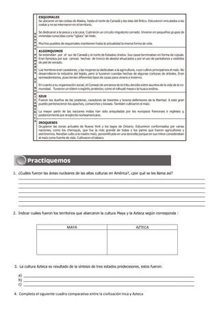 1. ¿Cuáles fueron las áreas nucleares de las altas culturas en América?, ¿por qué se les llama así?
_____________________________________________________________________________________________
_____________________________________________________________________________________________
_____________________________________________________________________________________________
_____________________________________________________________________________________________
_____________________________________________________________________________________________
_____________________________________________________________________________________________
_____________________________________________________________________________________________
2. Indicar cuáles fueron los territorios que abarcaron la cultura Maya y la Azteca según corresponda :
MAYA AZTECA
3. La cultura Azteca es resultado de la síntesis de tres estados predecesores, estos fueron:
a) _____________________________________________________________________________________
b) _____________________________________________________________________________________
c) _____________________________________________________________________________________
4. Completa el siguiente cuadro comparativo entre la civilización Inca y Azteca
ESQUIMALES
Se ubicaron en las costas de Alaska, hasta el norte de Canadá y las islas del Ártico. Estuvieron vinculados a las
costas y no se internaron en el territorio.
Se dedicaron a la pesca y a la caza. Cubrieron un circuito migratorio cerrado. Vivieron en pequeños grupos de
viviendas conocidas como “iglúes” de hielo.
Muchos pueblos de esquimales mantienen hasta la actualidad la misma forma de vida.
ALGONQUINOS
SIUX
IROQUESES
Se extendían por el sur de Canadá y el norte de Estados Unidos. Sus casas terminaban en forma de cúpula.
Eran famosos por sus canoas hechas de tronco de abedul ahuecados y por el uso de pantalones y vestidos
de piel de venado.
Los hombres eran cazadores, y las mujeres se dedicaban a la agricultura, cuyo cultivo principal era el maíz. No
desarrollaron la industria del tejido, pero sí tuvieron cuerdas hechas de algunas cortezas de árboles. Eran
semisedentarios, pues tenían diferentes tipos de cazas para verano e invierno.
En cuanto a su organización social, el Consejo de ancianos de la tribu decidía sobre asuntos de la vida de la co-
munidad. Tuvieron un tótem o espíritu protector, como el náhuati maya o la huaca andina.
Fueron los dueños de las praderas, cazadores de bisontes y bravos defensores de la libertad. A este gran
pueblo pertenecieron los apaches, comanches y kiowas. También cultivaron el maíz.
La mayor parte de las naciones indias han sido aniquiladas por los europeos franceses e ingleses y,
posteriormente por el ejército norteamericano.
Ocuparon las zonas actuales de Nueva York y los lagos de Ontario. Estuvieron conformados por varias
naciones, como los cheroquís, que fue la más grande de todas y los pamis que fueron agricultores y
astrónomos. Rendían culto a la madre-maíz, personificada en una doncella porque en sus mitos consideraban
al maíz como fuente de vida. Cultivaron el tabaco.
 