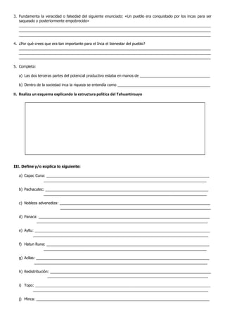 3. Fundamenta la veracidad o falsedad del siguiente enunciado: «Un pueblo era conquistado por los incas para ser
saqueado y posteriormente empobrecido»
_____________________________________________________________________________________________
_____________________________________________________________________________________________
_____________________________________________________________________________________________
4. ¿Por qué crees que era tan importante para el Inca el bienestar del pueblo?
_____________________________________________________________________________________________
_____________________________________________________________________________________________
_____________________________________________________________________________________________
5. Completa:
a) Las dos terceras partes del potencial productivo estaba en manos de __________________________________
b) Dentro de la sociedad inca la riqueza se entendía como _____________________________________________
II. Realiza un esquema explicando la estructura política del Tahuantinsuyo
III. Define y/o explica lo siguiente:
a) Capac Cuna: _______________________________________________________________________________
_______________________________________________________________________________
b) Pachacutec: _______________________________________________________________________________
_______________________________________________________________________________
c) Nobleza advenediza: _________________________________________________________________________
_________________________________________________________________________
d) Panaca: ___________________________________________________________________________________
___________________________________________________________________________________
e) Ayllu: _____________________________________________________________________________________
_____________________________________________________________________________________
f) Hatun Runa: _______________________________________________________________________________
_______________________________________________________________________________
g) Acllas: ____________________________________________________________________________________
____________________________________________________________________________________
h) Redistribución: ______________________________________________________________________________
______________________________________________________________________________
i) Topo: _____________________________________________________________________________________
_____________________________________________________________________________________
j) Minca: ____________________________________________________________________________________
 