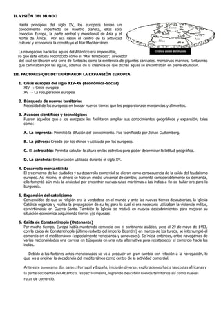 II. VISIÓN DEL MUNDO
Hasta principios del siglo XV, los europeos tenían un
conocimiento imperfecto de nuestro planeta, ellos sólo
conocían Europa, la parte central y meridional de Asia y el
Norte de África. Por esa razón el centro de la actividad
cultural y económica la constituyó el Mar Mediterráneo.
La navegación hacia las aguas del Atlántico era impensable,
ya que éste estaba reconocido como el “Mar tenebroso”, alrededor
del cual se idearon una serie de fantasías como la existencia de gigantes canívales, monstruos marinos, fantasmas
que caminaban por las aguas, además de la creencia de que dichas aguas se encontraban en plena ebullición.
III. FACTORES QUE DETERMINARON LA EXPANSIÓN EUROPEA
1. Crisis europea del siglo XIV-XV (Económica-Social)
XIV  Crisis europea
XV  La recuperación europea
2. Búsqueda de nuevos territorios
Necesidad de los europeos en buscar nuevas tierras que les proporcionase mercancías y alimentos.
3. Avances científicos y tecnológicos
Fueron aquellos que a los europeos les facilitaron ampliar sus conocimientos geográficos y expansión, tales
como:
A. La imprenta: Permitió la difusión del conocimiento. Fue tecnificada por Johan Guttemberg.
B. La pólvora: Creada por los chinos y utilizada por los europeos.
C. El astrolabio: Permitía calcular la altura en las estrellas para poder determinar la latitud geográfica.
D. La carabela: Embarcación utilizada durante el siglo XV.
4. Desarrollo mercantilista
El crecimiento de las ciudades y su desarrollo comercial se dieron como consecuencia de la caída del feudalismo
europeo. Así mismo, el dinero se hizo un medio universal de cambio; aumentó considerablemente su demanda,
ello fomentó aún más la ansiedad por encontrar nuevas rutas marítimas a las indias a fin de hallar oro para la
burguesía.
5. Expansión del catolicismo
Convencidos de que su religión era la verdadera en el mundo y ante las nuevas tierras descubiertas, la iglesia
Católica organiza y realiza la propagación de su fe; para lo cual si era necesario utilizaban la violencia militar,
convirtiéndola en Guerra Santa. También la Iglesia se motivó en nuevos descubrimientos para mejorar su
situación económica adquiriendo tierras y/o riquezas.
6. Caída de Constantinopla (Detonante)
Por mucho tiempo, Europa había mantenido comercio con el continente asiático, pero el 29 de mayo de 1453,
con la caída de Constantinopla (último reducto del imperio Bizantini) en manos de los turcos, se interrumpió el
comercio en el mediterráneo (especialmente venecianos y genoveses). Se inicia entonces, entre navegantes de
varias nacionalidades una carrera en búsqueda en una ruta alternativa para reestablecer el comercio hacia las
indias.
Debido a los factores antes mencionados se va a producir un gran cambio con relación a la navegación, lo
que va a originar la decadencia del mediterráneo como centro de la actividad comercial.
Ante este panorama dos países: Portugal y España, iniciarán diversas exploraciones hacia las costas africanas y
la parte occidental del Atlántico, respectivamente, logrando descubrir nuevos territorios así como nuevas
rutas de comercio.
Europa
África
Asia
Errónea visión del mundo
 