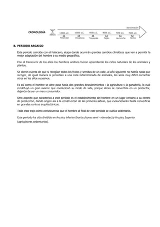CRONOLOGÍA
B. PERIODO ARCAICO
Este periodo coincide con el holoceno, etapa donde ocurrirán grandes cambios climáticos que van a permitir la
mejor adaptación del hombre a su medio geográfico.
Con el transcurrir de los años los hombres andinos fueron aprendiendo los ciclos naturales de los animales y
plantas.
Se dieron cuenta de que si recogían todos los frutos y semillas de un valle, al año siguiente no habría nada que
recoger, de igual manera si procedían a una caza indiscriminada de animales, les sería muy difícil encontrar
otros en los años sucesivos.
Es así como el hombre se abre paso hacia dos grandes descubrimientos : la agricultura y la ganadería, lo cual
constituyó un gran avance que revolucionó su modo de vida, porque ahora se convertiría en un productor,
dejando de ser un mero consumidor.
Otro aspecto que caracteriza a este periodo es el establecimiento del hombre en un lugar cercano a su centro
de producción, dando origen así a la construcción de las primeras aldeas, que evolucionarán hasta convertirse
en grandes centros arquitectónicos.
Todo esto trajo como consecuencia que el hombre al final de este periodo se vuelva sedentario.
Este periodo ha sido dividido en Arcaico Inferior (horticultores semi - nómades) y Arcaico Superior
(agricultores sedentarios).
14000 a.C. 10500 a.C. 9500 a.C. 8000 a.C. 7000 a.C.7500 a.C.
Aproximación
Pacaicasa Chivateros Toquepala Paiján Lauricocha Siches
 