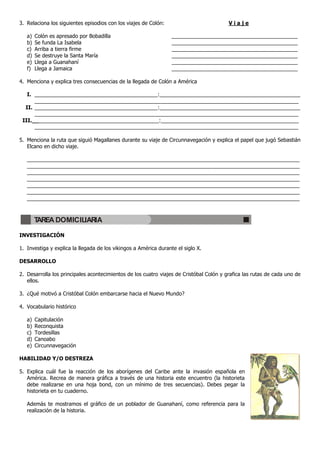 3. Relaciona los siguientes episodios con los viajes de Colón: V i a j e
a) Colón es apresado por Bobadilla ___________________________________________
b) Se funda La Isabela ___________________________________________
c) Arriba a tierra firme ___________________________________________
d) Se destruye la Santa María ___________________________________________
e) Llega a Guanahaní ___________________________________________
f) Llega a Jamaica ___________________________________________
4. Menciona y explica tres consecuencias de la llegada de Colón a América
I. __________________________________________:________________________________________________
__________________________________________________________________________________________
II. __________________________________________:________________________________________________
__________________________________________________________________________________________
III.___________________________________________:_______________________________________________
__________________________________________________________________________________________
5. Menciona la ruta que siguió Magallanes durante su viaje de Circunnavegación y explica el papel que jugó Sebastián
Elcano en dicho viaje.
_____________________________________________________________________________________________
_____________________________________________________________________________________________
_____________________________________________________________________________________________
_____________________________________________________________________________________________
_____________________________________________________________________________________________
_____________________________________________________________________________________________
_____________________________________________________________________________________________
INVESTIGACIÓN
1. Investiga y explica la llegada de los vikingos a América durante el siglo X.
DESARROLLO
2. Desarrolla los principales acontecimientos de los cuatro viajes de Cristóbal Colón y grafica las rutas de cada uno de
ellos.
3. ¿Qué motivó a Cristóbal Colón embarcarse hacia el Nuevo Mundo?
4. Vocabulario histórico
a) Capitulación
b) Reconquista
c) Tordesillas
d) Canoabo
e) Circunnavegación
HABILIDAD Y/O DESTREZA
5. Explica cuál fue la reacción de los aborígenes del Caribe ante la invasión española en
América. Recrea de manera gráfica a través de una historia este encuentro (la historieta
debe realizarse en una hoja bond, con un mínimo de tres secuencias). Debes pegar la
historieta en tu cuaderno.
Además te mostramos el gráfico de un poblador de Guanahaní, como referencia para la
realización de la historia.
TAREA DOMICILIARIA
 
