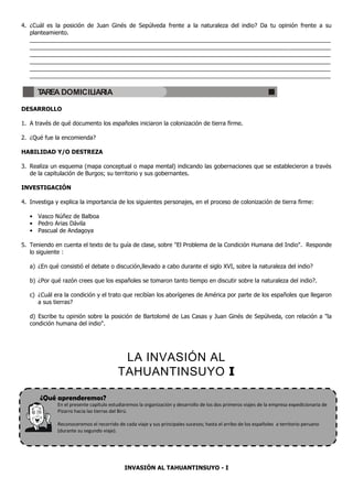 ¿Qué aprenderemos?
4. ¿Cuál es la posición de Juan Ginés de Sepúlveda frente a la naturaleza del indio? Da tu opinión frente a su
planteamiento.
_____________________________________________________________________________________________
_____________________________________________________________________________________________
_____________________________________________________________________________________________
_____________________________________________________________________________________________
_____________________________________________________________________________________________
_____________________________________________________________________________________________
DESARROLLO
1. A través de qué documento los españoles iniciaron la colonización de tierra firme.
2. ¿Qué fue la encomienda?
HABILIDAD Y/O DESTREZA
3. Realiza un esquema (mapa conceptual o mapa mental) indicando las gobernaciones que se establecieron a través
de la capitulación de Burgos; su territorio y sus gobernantes.
INVESTIGACIÓN
4. Investiga y explica la importancia de los siguientes personajes, en el proceso de colonización de tierra firme:
• Vasco Núñez de Balboa
• Pedro Arias Dávila
• Pascual de Andagoya
5. Teniendo en cuenta el texto de tu guía de clase, sobre "El Problema de la Condición Humana del Indio". Responde
lo siguiente :
a) ¿En qué consistió el debate o discución,llevado a cabo durante el siglo XVI, sobre la naturaleza del indio?
b) ¿Por qué razón crees que los españoles se tomaron tanto tiempo en discutir sobre la naturaleza del indio?.
c) ¿Cuál era la condición y el trato que recibían los aborígenes de América por parte de los españoles que llegaron
a sus tierras?
d) Escribe tu opinión sobre la posición de Bartolomé de Las Casas y Juan Ginés de Sepúlveda, con relación a "la
condición humana del indio".
LA INVASIÓN AL
TAHUANTINSUYO I
En el presente capítulo estudiaremos la organización y desarrollo de los dos primeros viajes de la empresa expedicionaria de
Pizarro hacia las tierras del Birú.
Reconoceremos el recorrido de cada viaje y sus principales sucesos; hasta el arribo de los españoles a territorio peruano
(durante su segundo viaje).
INVASIÓN AL TAHUANTINSUYO - I
TAREA DOMICILIARIA
 