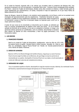 En la ciudad de Panamá, haciendo oído a las noticias que circulaban sobre la existencia del fabuloso Birú, tres
personas se asociaron con el fin de descubrir y conquistar dicho reino. Francisco Pizarro encabezaba dicha sociedad.
Era Pizarro natural de Trujillo de Extremadura, llevaba varios años viviendo en América y había formado parte de
varias expediciones por Centroamérica y el Caribe, incluyendo el viaje de exploración en el que Vasco Núñez de
Balboa descubrió la Mar del Sur.
Diego de Almagro, natural de Almagro y de condición social equiparable a la de Pizarro, entró en la sociedad como
encargado del aprovisionamiento para las expediciones. Finalmente Hernando de Luque,
sacerdote y capellán de otras expediciones realizadas con anterioridad, debía encargarse de
la financiación, aunque al final fue el licenciado Gaspar de Espinosa quien corrió con la
mayor parte de la inversión.
A pesar de que nunca se ha encontrado un documento que lo pruebe, se entiende que
hubo un acuerdo (probablemente de palabra) entre estos tres socios. En él se habrían
sentado los términos de la empresa, en los que se compartía la inversión, el riesgo y las
ganancias (dichas ganancias se cuantificaban, como es evidente, descontando lo necesario
para reponer los aportes de otros inversionistas y hacer los pagos pertinentes a los
funcionarios reales).
I. LOS SOCIOS
1. FRANCISCO PIZARRO
Nació en la ciudad de Trujillo de Extremadura, posiblemente entre los años de 1471-1478.
Sus padres fueron el capitán Gonzalo Pizarro y doña Francisca Gonzales. Su niñez la pasó
llena de penalidades. Llegó al “Nuevo Mundo” con Nicolás de Ovando posteriormente se
unió a Alonso de Ojeda y Pedrarias.
2. DIEGO DE ALMAGRO
Nació en 1475 en la Villa de Almagro de Castilla la Nueva, al igual que su socio Francisco
Pizarro fue de origen humilde con la diferencia, de que Diego no tuvo la suerte de ser
reconocido por sus padres. Acompañó a Francisco Pizarro en sus viajes y murió asesinado en
el año de 1538 ante la derrota de la batalla de las Salinas.
3. HERNANDO DE LUQUE
Fue un sacerdote español en Darién, desempeñó el cargo de maestre-escuela. Además, fue nombrado Vicario
de Panamá y representante de Gaspar de Espinoza en el “Pacto de Panamá”.
FACTORES QUE IMPULSARON
LA INVASIÓN Y CONQUISTA DEL PERÚ
FACTOR ECONÓMICO
Explotar sus numerosas riquezas con-
sistentes en oro, plata y metales pre-
ciosos.
FACTOR MILITAR Y CIENTÍFICO
La posesión de armas y de un conoci-
miento bélico avanzado.
Un arma científica que seguramente
fue el apoyo más valorado por los con-
quistadores fue la Brújula, porque
permitió la orientación en los pasajes
marinos y en las inmensidades de los
territorios americanos.
FACTOR POLÍTICO FACTOR RELIGIOSO
La ambición de España de encumbrar-
se a la categoría de primera nación de
Europa. Del país ibérico culminaba así
su anhelo ideal de tomar parte de la
conquista y colonización de los terri-
torios más ricos del Nuevo Mundo: el
de México (Azteca) y el Perú (Inca), los
cuales decaen, uno después del otro,
como resultado de la presión de los
invasores peninsulares.
El extraordinario interés de la iglesia
por la difusión del Cristianismo es no-
table. Este ideal se realizó gracias al
trabajo de España, nación eminen-
temente católica, y, principalmente,
debido al trabajo sacrificado de sus
misioneros, muchos de los cuales
alcanzaron la celebridad como mártires
en esa labor brillante pero sacrificada,
y también como valientes defensores
de la población nativa frente a los
crecientes abusos cotidianos.
 