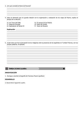 3. ¿En qué consistió el Pacto de Panamá?
_____________________________________________________________________________________________
_____________________________________________________________________________________________
_____________________________________________________________________________________________
_____________________________________________________________________________________________
_____________________________________________________________________________________________
4. Ubica el elemento que no guarda relación con la organización y realización de los viajes de Pizarro, explica el
porqué de tu elección :
a) Los Trece del Gallo b) El cacique de las Piedras
c) Isabel de Portugal d) Pedro de Candía
e) Capitulación de Santa Fé f) Pacto de Panamá
Explicación: _________________________________________________________________________________
_____________________________________________________________________________________________
_____________________________________________________________________________________________
_____________________________________________________________________________________________
_____________________________________________________________________________________________
_____________________________________________________________________________________________
_____________________________________________________________________________________________
5. ¿Cuál crees que fue la percepción de los indígenas ante la presencia de los españoles en Tumbes? Recrea, con tus
propias palabras, el episodio.
_____________________________________________________________________________________________
_____________________________________________________________________________________________
_____________________________________________________________________________________________
_____________________________________________________________________________________________
_____________________________________________________________________________________________
_____________________________________________________________________________________________
_____________________________________________________________________________________________
_____________________________________________________________________________________________
_____________________________________________________________________________________________
_____________________________________________________________________________________________
_____________________________________________________________________________________________
INVESTIGACIÓN
1. Averigua y escribe la biografía de Francisco Pizarro (graficar)
DESARROLLO
2. Desarrolla el siguiente cuadro.
TAREA DOMICILIARIA
 