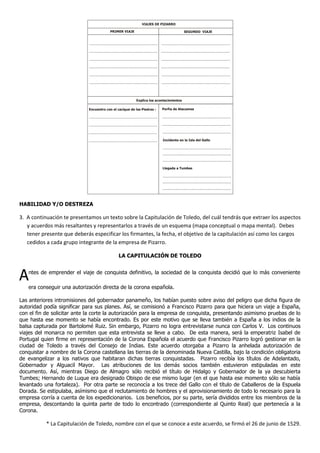 HABILIDAD Y/O DESTREZA
3. A continuación te presentamos un texto sobre la Capitulación de Toledo, del cuál tendrás que extraer los aspectos
y acuerdos más resaltantes y representarlos a través de un esquema (mapa conceptual o mapa mental). Debes
tener presente que deberás especificar los firmantes, la fecha, el objetivo de la capitulación así como los cargos
cedidos a cada grupo integrante de la empresa de Pizarro.
LA CAPITULACIÓN DE TOLEDO
Antes de emprender el viaje de conquista definitivo, la sociedad de la conquista decidió que lo más conveniente
era conseguir una autorización directa de la corona española.
Las anteriores intromisiones del gobernador panameño, los habían puesto sobre aviso del peligro que dicha figura de
autoridad podía significar para sus planes. Así, se comisionó a Francisco Pizarro para que hiciera un viaje a España,
con el fin de solicitar ante la corte la autorización para la empresa de conquista, presentando asimismo pruebas de lo
que hasta ese momento se había encontrado. Es por este motivo que se lleva también a España a los indios de la
balsa capturada por Bartolomé Ruiz. Sin embargo, Pizarro no logra entrevistarse nunca con Carlos V. Los continuos
viajes del monarca no permiten que esta entrevista se lleve a cabo. De esta manera, será la emperatriz Isabel de
Portugal quien firme en representación de la Corona Española el acuerdo que Francisco Pizarro logró gestionar en la
ciudad de Toledo a través del Consejo de Indias. Este acuerdo otorgaba a Pizarro la anhelada autorización de
conquistar a nombre de la Corona castellana las tierras de la denominada Nueva Castilla, bajo la condición obligatoria
de evangelizar a los nativos que habitaran dichas tierras conquistadas. Pizarro recibía los títulos de Adelantado,
Gobernador y Alguacil Mayor. Las atribuciones de los demás socios también estuvieron estipuladas en este
documento. Así, mientras Diego de Almagro sólo recibió el título de Hidalgo y Gobernador de la ya descubierta
Tumbes; Hernando de Luque era designado Obispo de ese mismo lugar (en el que hasta ese momento sólo se había
levantado una fortaleza). Por otra parte se reconocía a los trece del Gallo con el título de Caballeros de la Espuela
Dorada. Se estipulaba, asímismo que el reclutamiento de hombres y el aprovisionamiento de todo lo necesario para la
empresa corría a cuenta de los expedicionarios. Los beneficios, por su parte, sería divididos entre los miembros de la
empresa, descontando la quinta parte de todo lo encontrado (correspondiente al Quinto Real) que pertenecía a la
Corona.
* La Capitulación de Toledo, nombre con el que se conoce a este acuerdo, se firmó el 26 de junio de 1529.
VIAJES DE PIZARRO
PRIMER VIAJE SEGUNDO VIAJE
Explica los acontecimientos
Encuentro con el cacique de las Piedras :
.....................................................................
.....................................................................
.....................................................................
.....................................................................
Porfía de Atacames
.....................................................................
.....................................................................
.....................................................................
Incidente en la Isla del Gallo
.....................................................................
.....................................................................
.....................................................................
Llegada a Tumbes
.....................................................................
.....................................................................
.....................................................................
..................................................................... .....................................................................
..................................................................... .....................................................................
..................................................................... .....................................................................
..................................................................... .....................................................................
..................................................................... .....................................................................
..................................................................... .....................................................................
 