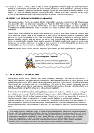 Una vez en el Cuzco (a 15 km) se llevó a cabo la batalla de QUIPAIPA donde las tropas de Atahualpa lograron
derrotar a los adversarios. Los soldados del Inca cusqueño, tratando de salvar al Sapa Inca (Huáscar), murieron
todos «en su presencia : parte que mataron los enemigos y parte que ellos mismos se mataron viendo a su rey
preso». Las tropas de Atahualpa también tomaron prisioneros a cientos de curacas, y militares de alto rango,
muchos de los cuales se entregaron sabiendo que a Huáscar también lo habían tomado preso.
III. TERCER VIAJE DE FRANCISCO PIZARRO (La Invasión)
Pizarro desembarcó en Tumbes a principios del año 1532. Habían puesto pie en el territorio del Tahuantinsuyo,
cuya conquista habían de emprender enseguida, en Marzo de 1532 Pizarro deja en Tumbes una pequeña
guarnición y él se dirigió al sur. Así llegó a orillas del río Chira donde fundó la ciudad de San Miguel siguiendo la
usanza Española de esta manera esta ciudad se convertía en la puerta de entrada y base para futuras operaciones
de invasión.
En esta ciudad Pizarro recibió e hizo acopio de las noticias sobre la exacta situación del Impero de los Incas, supo
de la muerte de Huayna Capac y del estallido de la guerra entre los hermanos Huáscar y Atahualpa. Supo
asimismo del triunfo de Atahualpa y sobre todo de la estadía de Atahualpa en Cajamarca. Comienza a ofrecer
alianza a todas las naciones para que unieran fuerzas con ellos, presentándose para unos como «libertadores»
frente a la opresión de los Incas del Cusco, para los seguidores de Huáscar mantienen la imagen de ser seres casi
divinos que han venido a apoyarlos y a castigar al Inca usurpador, y para los Atahualpistas se ofrecen como
nuevos súbditos que vienen a rendir su vasallaje ante el Inca Atahualpa.
Nota : En Poechos Pizarro conoció al Curaca Maizavilca, quien informó que Atahualpa estaba en Cajamarca
Siempre se puede saber más...
Sabías que Pizarro se unió con una de las hijas de Huayna Cápac:
Inés Huaylas, y que de esta unión tuvieron una hija llamada Francisca,
la cual se convertiría en una de las principales mestizas de su época.
IV. LA HECATOMBE: CAPTURA DEL INCA
Pizarro decide marchar hacia Cajamarca para tomar prisionero a Atahualpa. Al frente de 165 soldados. La
travesía hacia Cajamarca fue dura y penosa puesto que los Españoles se enfrentaban a un nuevo ambiente al cual
no estaban acostumbrados, el frío, la altura, la serranía andina, llegando el 15 de noviembre de 1532 a Cajamarca.
Pizarro mandó una comitiva formada por Hernando Pizarro y Hernando de Soto invitando a Atahualpa para que
visitase la ciudad ya que éste se encontraba en los baños termales cercanos llevando al indio Felipillo como
traductor, que había acompañado a Pizarro en esta su tercera Expedición.
Al promediar el día 16 de noviembre, Atahualpa hacía su ingreso en la ciudad. Se extrañó de no ver a nadie y al
poco rato se le acercó el padre Fray Vicente Valverde, quien puso en práctica el Requerimiento (traducido por el
interprete Felipillo). Allí se le pedía al Inca soberano del Tahuantinsuyo someterse a la autoridad de la corona de
España y aceptar la religión cristiana, el gran Inca nada entendió. La Biblia, le fue alcanzada para que
juramentase sobre ella, pero mucho menos el comprendió y pensando que se burlaban de él la arrojó lejos. El
fraile, entonces hizo la señal convenida y pronunció gritando a toda vos ¡Santiago los evangelios por los suelos
venid que yo os absuelvo!, inmediatamente se dio lugar a una matanza pocas veces vista por ser humano de esa
época.
“Si me soltáis, dijo un día Atahualpa a Pizarro, yo cubriré de oro todo este aposento”. Picado de la sonrisa de incredulidad
con que había sido acogida su oferta, añadió con más calor: “No sólo cubriré de oro el suelo, sino que llenaré este cuarto
de oro hasta donde llega mi mano (la alzó, puesto de puntillas) y también llenaré de plata los dos cuartos inmediatos”. La
seguridad con que prometía, las riquezas ya vistas y las que anunciaba a voz pública, hicieron al fin, que se tomaran
seriamente sus palabras; y se ajustó el rescate ante el escribano con las formalidades legales. En el término de dos
meses debía cubrirse de oro aquel cuarto hasta la altura indicada y de plata otros dos cuartos menores; los metales
preciosos habían de colocarse no en barras, sino, según se amontonaron las piezas manufacturadas.
 