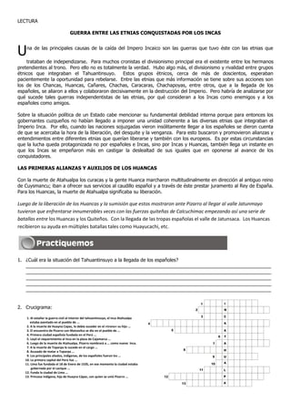 LECTURA
GUERRA ENTRE LAS ETNIAS CONQUISTADAS POR LOS INCAS
Una de las principales causas de la caída del Impero Incaico son las guerras que tuvo éste con las etnias que
trataban de independizarse. Para muchos cronistas el divisionismo principal era el existente entre los hermanos
pretendientes al trono. Pero ello no es totalmente la verdad. Hubo algo más, el divisionismo y rivalidad entre grupos
étnicos que integraban el Tahuantinsuyo. Estos grupos étnicos, cerca de más de doscientos, esperaban
pacientemente la oportunidad para rebelarse. Entre las etnias que más información se tiene sobre sus acciones son
los de los Chancas, Huancas, Cañares, Chachas, Caracaras, Chachapoyas, entre otros, que a la llegada de los
españoles, se aliaron a ellos y colaboraron decisivamente en la destrucción del Imperio. Pero habría de analizarse por
qué sucede tales guerras independentistas de las etnias, por qué consideran a los Incas como enemigos y a los
españoles como amigos.
Sobre la situación política de un Estado cabe mencionar su fundamental debilidad interna porque para entonces los
gobernantes cuzqueños no habían llegado a imponer una unidad coherente a las diversas etnias que integraban el
Imperio Inca. Por ello, cuando las naciones sojuzgadas vieron insólitamente llegar a los españoles se dieron cuenta
de que se acercaba la hora de la liberación, del desquite y la venganza. Para esto buscaron y promovieron alianzas y
entendimientos entre diferentes etnias que querían liberarse y también con los europeos. Es por estas circunstancias
que la lucha queda protagonizada no por españoles e Incas, sino por Incas y Huancas, también llega un instante en
que los Incas se empeñaron más en castigar la deslealtad de sus iguales que en oponerse al avance de los
conquistadores.
LAS PRIMERAS ALIANZAS Y AUXILIOS DE LOS HUANCAS
Con la muerte de Atahualpa los curacas y la gente Huanca marcharon multitudinalmente en dirección al antiguo reino
de Cuysmancu; iban a ofrecer sus servicios al caudillo español y a través de éste prestar juramento al Rey de España.
Para los Huancas, la muerte de Atahualpa significaba su liberación.
Luego de la liberación de los Huancas y la sumisión que estos mostraron ante Pizarro al llegar al valle Jatunmayo
tuvieron que enfrentarse innumerables veces con las fuerzas quiteñas de Calcuchimac empezando así una serie de
batallas entre los Huancas y los Quiteños. Con la llegada de las tropas españolas el valle de Jatunsaca. Los Huancas
recibieron su ayuda en múltiples batallas tales como Huayucachi, etc.
1. ¿Cuál era la situación del Tahuantinsuyo a la llegada de los españoles?
____________________________________________________________________________________________
____________________________________________________________________________________________
____________________________________________________________________________________________
____________________________________________________________________________________________
____________________________________________________________________________________________
2. Crucigrama:
1. Al estallar la guerra civil al interior del tahuantinsuyo, el inca Atahualpa
estaba asentado en el pueblo de ...
2. A la muerte de Huayna Capac, lo debía suceder en el «trono» su hijo ...
3. El encuentro de Pizarro con Maizavilca se dio en el pueblo de ...
4. Primera ciudad española fundada en el Perú ...
5. Leyó el requerimiento al Inca en la plaza de Cajamarca ...
6. Luego de la muerte de Atahualpa, Pizarro nombrará a ... como nuevo Inca.
7. A la muerte de Toparpa lo sucede en el cargo ...
8. Acusado de matar a Toparpa ...
9. Los principales aliados, indígenas, de los españoles fueron los ...
10. La primera capital del Perú fue ...
11. Lima fue fundada el 18 de Enero de 1535, en ese momento la ciudad estaba
gobernada por el cacique ...
12. Funda la ciudad de Lima ...
13. Princesa indígena, hija de Huayna Cápac, con quien se unió Pizarro ...
1
2
3
4
5
6
7
8
9
10
11
I
N
C
A
A
T
A
H
U
A
L
P
A
12
13
 