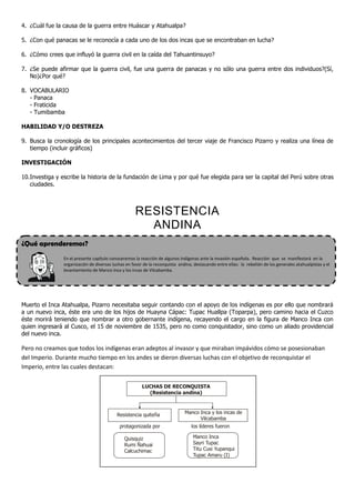 4. ¿Cuál fue la causa de la guerra entre Huáscar y Atahualpa?
5. ¿Con qué panacas se le reconocía a cada uno de los dos incas que se encontraban en lucha?
6. ¿Cómo crees que influyó la guerra civil en la caída del Tahuantinsuyo?
7. ¿Se puede afirmar que la guerra civil, fue una guerra de panacas y no sólo una guerra entre dos individuos?(Sí,
No)¿Por qué?
8. VOCABULARIO
- Panaca
- Fraticida
- Tumibamba
HABILIDAD Y/O DESTREZA
9. Busca la cronología de los principales acontecimientos del tercer viaje de Francisco Pizarro y realiza una línea de
tiempo (incluir gráficos)
INVESTIGACIÓN
10.Investiga y escribe la historia de la fundación de Lima y por qué fue elegida para ser la capital del Perú sobre otras
ciudades.
RESISTENCIA
ANDINA
¿Qué aprenderemos?
En el presente capítulo conoceremos la reacción de algunos indígenas ante la invasión española. Reacción que se manifestará en la
organización de diversas luchas en favor de la reconquista andina, destacando entre ellas: la rebelión de los generales atahualpistas y el
levantamiento de Manco Inca y los incas de Vilcabamba.
Muerto el Inca Atahualpa, Pizarro necesitaba seguir contando con el apoyo de los indígenas es por ello que nombrará
a un nuevo inca, éste era uno de los hijos de Huayna Cápac: Tupac Huallpa (Toparpa), pero camino hacia el Cuzco
éste morirá teniendo que nombrar a otro gobernante indígena, recayendo el cargo en la figura de Manco Inca con
quien ingresará al Cusco, el 15 de noviembre de 1535, pero no como conquistador, sino como un aliado providencial
del nuevo inca.
Pero no creamos que todos los indígenas eran adeptos al invasor y que miraban impávidos cómo se posesionaban
del Imperio. Durante mucho tiempo en los andes se dieron diversas luchas con el objetivo de reconquistar el
Imperio, entre las cuales destacan:
LUCHAS DE RECONQUISTA
(Resistencia andina)
Resistencia quiteña Manco Inca y los incas de
Vilcabamba
Quisquiz
Rumi Ñahuai
Calcuchimac
Manco Inca
Sayri Tupac
Titu Cusi Yupanqui
Tupac Amaru (I)
protagonizada por los líderes fueron
 