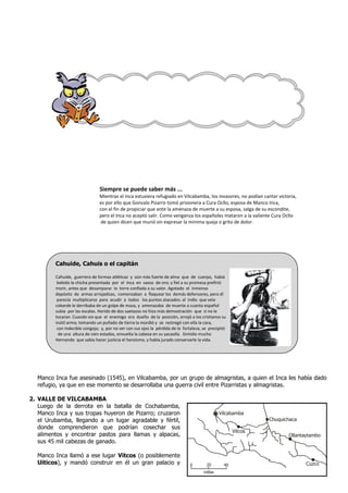Cahuide, Cahuis o el capitán
Cahuide, guerrero de formas atléticas y aún más fuerte de alma que de cuerpo, había
bebido la chicha presentada por el Inca en vasos de oro; y fiel a su promesa prefirió
morir, antes que desamparar la torre confiada a su valor. Agotado el inmenso
depósito de armas arrojadizas, comenzaban a flaquear los demás defensores, pero él
parecía multiplicarse para acudir a todos los puntos atacados: al indio que veía
cobarde le derribaba de un golpe de maza, y amenazaba de muerte a cuanto español
subía por las escalas. Herido de dos saetazos no hizo más demostración que si no le
tocaran. Cuando vio que el enemigo era dueño de la posición, arrojó a los cristianos su
inútil arma; tomando un puñado de tierra la mordió y se restregó con ella la cara,
con indecible congoja; y, por no ver con sus ojos la pérdida de la fortaleza, se precipitó
de una altura de cien estados, envuelta la cabeza en su yacaolla. Sintiólo mucho
Hernando que sabía hacer justicia el heroísmo, y había jurado conservarle la vida.
Siempre se puede saber más ...
Mientras el Inca estuviera refugiado en Vilcabamba, los invasores, no podían cantar victoria,
es por ello que Gonzalo Pizarro tomó prisionera a Cura Ocllo, esposa de Manco Inca,
con el fin de propiciar que ante la amenaza de muerte a su esposa, salga de su escondite,
pero el Inca no aceptó salir. Como venganza los españoles mataron a la valiente Cura Ocllo
de quien dicen que murió sin expresar la mínima queja o grito de dolor.
Manco Inca fue asesinado (1545), en Vilcabamba, por un grupo de almagristas, a quien el Inca les había dado
refugio, ya que en ese momento se desarrollaba una guerra civil entre Pizarristas y almagristas.
2. VALLE DE VILCABAMBA
Luego de la derrota en la batalla de Cochabamba,
Manco Inca y sus tropas huyeron de Pizarro; cruzaron
el Urubamba, llegando a un lugar agradable y fértil,
donde comprendieron que podrían cosechar sus
alimentos y encontrar pastos para llamas y alpacas,
sus 45 mil cabezas de ganado.
Manco Inca llamó a ese lugar Vitcos (o posiblemente
Uiticos), y mandó construir en él un gran palacio y 0 20 40
Vilcabamba
Vitcos
Chuquichaca
Ollantaytambo
Cuzco
millas
Vilcabamba reducto de la resistencia inca contra los españoles
 