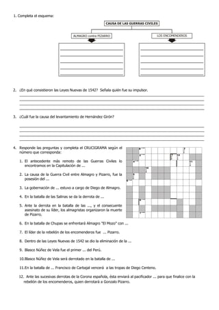 1. Completa el esquema:
2. ¿En qué consistieron las Leyes Nuevas de 1542? Señala quién fue su impulsor.
____________________________________________________________________________________________
____________________________________________________________________________________________
____________________________________________________________________________________________
____________________________________________________________________________________________
3. ¿Cuál fue la causa del levantamiento de Hernández Girón?
____________________________________________________________________________________________
____________________________________________________________________________________________
____________________________________________________________________________________________
____________________________________________________________________________________________
4. Responde las preguntas y completa el CRUCIGRAMA según el
número que corresponda:
1. El antecedente más remoto de las Guerras Civiles lo
encontramos en la Capitulación de ...
2. La causa de la Guerra Civil entre Almagro y Pizarro, fue la
posesión del ...
3. La gobernación de ... estuvo a cargo de Diego de Almagro.
4. En la batalla de las Salinas se da la derrota de ...
5. Ante la derrota en la batalla de las ..., y el consecuente
asesinato de su líder, los almagristas organizaron la muerte
de Pizarro.
6. En la batalla de Chupas se enfrentará Almagro "El Mozo" con ...
7. El líder de la rebelión de los encomenderos fue ... Pizarro.
8. Dentro de las Leyes Nuevas de 1542 se dio la eliminación de la ...
9. Blasco Núñez de Vela fue el primer ... del Perú.
10.Blasco Núñez de Vela será derrotado en la batalla de ...
11.En la batalla de ... Francisco de Carbajal vencerá a las tropas de Diego Centeno.
12. Ante las sucesivas derrotas de la Corona española, ésta enviará al pacificador ... para que finalice con la
rebelión de los encomenderos, quien derrotará a Gonzalo Pizarro.
CAUSA DE LAS GUERRAS CIVILES
ALMAGRO contra PIZARRO LOS ENCOMENDEROS
8
2
4
10
5
6
9
1
3
11
127
 