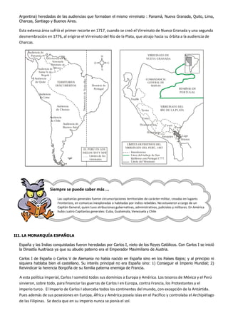 Argentina) heredadas de las audiencias que formaban el mismo virreinato : Panamá, Nueva Granada, Quito, Lima,
Charcas, Santiago y Buenos Aires.
Esta extensa área sufrió el primer recorte en 1717, cuando se creó el Virreinato de Nueva Granada y una segunda
desmembración en 1776, al erigirse el Virreinato del Río de la Plata, que atrajo hacia su órbita a la audiencia de
Charcas.
Siempre se puede saber más ...
Las capitanías generales fueron circunscripciones territoriales de carácter militar, creadas en lugares
Fronterizos, en comarcas inexploradas o habitadas por indios rebeldes. No estuvieron a cargo de un
Capitán General, quien tuvo atribuciones gubernativas, administrativas, judiciales y militares. En América
hubo cuatro Capitanías generales: Cuba, Guatemala, Venezuela y Chile
III. LA MONARQUÍA ESPAÑOLA
España y las Indias conquistadas fueron heredadas por Carlos I, nieto de los Reyes Católicos. Con Carlos I se inició
la Dinastía Austriaca ya que su abuelo paterno era el Emperador Maximiliano de Austria.
Carlos I de España o Carlos V de Alemania no había nacido en España sino en los Países Bajos; y al principio ni
siquiera hablaba bien el castellano. Su interés principal no era España sino: 1) Conseguir el Imperio Mundial; 2)
Reivindicar la herencia Borgoña de su familia paterna enemiga de Francia.
A esta política imperial, Carlos I sometió todos sus dominios a Europa y América. Los tesoros de México y el Perú
sirvieron, sobre todo, para financiar las guerras de Carlos I en Europa, contra Francia, los Protestantes y el
imperio turco. El Imperio de Carlos I abarcaba todos los continentes del mundo, con excepción de la Antártida.
Pues además de sus posesiones en Europa, África y América poseía islas en el Pacífico y controlaba el Archipiélago
de las Filipinas. Se decía que en su imperio nunca se ponía el sol.
Audiencia de
Panamá
TERRITORIOS
DESCUBIERTOS DemarcacióndeTordesillas
Gobernación de
Venezuela
Virreinato de
MéxicoAudiencia de
Santa Fe de
Bogotá
Audiencia
de Quito
Audiencia
de Lima
Audiencia
de Charcas
Audiencia
de Chile
Audiencia de
Buenos Aires
Dominio de
Portugal
O E
S
N
EL PERÚ EN LOS
SIGLOS XVI Y XVII
........ Límites de los
virreinatos
COMANDANCIA
GENERAL DE
MAINAS
Trujillo
Tarma
Lima
Huancavelica
Huamanga
Arequipa Lago
Titicaca
Puno
Cusco
VIRREINATO DEL
RÍO DE LA PLATA
DOMINIO DE
PORTUGAL
VIRREINATO DE
NUEVA GRANADA
LÍMITES DEFINITIVOS DEL
VIRREINATO DEL PERÚ, 1803
Intendencias
Línea del trabajo de San
Idelfonso con Portugal 1777
Límite del Virreinato
 
