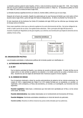 La dinastía austriaca gobernó sobre España, el Perú y resto de América durante los siglos XVI - XVII. Pero España
sólo fue una gran potencia mundial durante los dos primeros (Carlos V, Felipe II). Su decadencia política se inició
con Felipe III y duró a través de todo el siglo XVII.
La Dinastía Austriaca española terminó con Carlos II, hombre débil y enfermo que no tuvo hijos.
Después de la Guerra de sucesión, España fue gobernada por la casa francesa de Borbón que reinó sobre el Perú
durante todo el siglo XVIII y parte del siglo XIX hasta la Independencia. El último rey Borbón fue Fernando VII.
El más importante de los borbones fue Carlos III (mediados del siglo XVIII) por las reformas que introdujo tanto
en Europa como en América.
Estos reyes españoles creían que su derecho a gobernar les venía directamente de Dios. No tenían obligación de
rendir a nadie cuenta de sus actos. Eran gobernantes absolutos. Sólo a principios del siglo XIX (durante la
invasión a España por Napoleón) se dio para España y sus colonias una Constitución que fijaba los derechos de los
súbditos frente al Rey.
III. ORGANIZACIÓN POLÍTICA
Las principales autoridades e instituciones políticas del virreinato pueden ser clasificadas en :
1. AUTORIDADES METROPOLITANAS
A. EL REY
Fue la máxima autoridad de España y sus colonias de acuerdo al derecho español. El poder del Rey era de
origen divino en este sentido su gobierno era absoluto y no rendía cuenta de sus actos a hombres sino a
Dios. Durante los casi tres siglos de dominación diez monarcas ocuparon el trono español.
B. EL CONSEJO DE INDIAS
Fue el organismo destinado a dirigir los asuntos administrativos de gobierno de las colonias americanas, fue
creado en 1542 y reglamentado por Felipe II en 1571 estaba formado por un presidente, un canciller, un
registrador, ocho consejeros, un fiscal, dos secretarios, un cronista y un cosmógrafo, sus funciones eran las
siguientes:
Función Legislativa: Daba leyes y ordenanzas que más tarde eran aprobadas por el Rey y se les conoce
como Leyes de Indias.
Función Administrativa: Que estaba relacionados con el nombramiento de funcionarios (El Virrey).
Función Religiosa: Nombraba autoridades eclesiásticas en virtud del derecho de patronato.
Función Jurídica: Resolvía en última instancia los juicios civiles elevados por las audiencias.
DINASTÍAS ESPAÑOLAS
Dinastías de Habsburgo Dinastías de Borbón
Carlos I (1516 - 1556)
Felipe II (1556 - 1598)
Felipe III (1598 - 1621)
Felipe IV (1621 - 1665)
Carlos II (1665 - 1700)
Felipe V (1701 - 1746)
Fernando VI (1746 - 1759)
Carlos III (1760 - 1788)
Carlos IV (1789 - 1808)
Fernando VII (1808 - 1833)
 