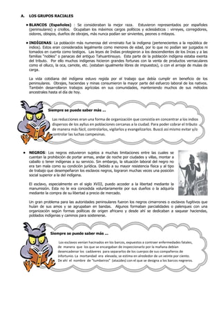 A. LOS GRUPOS RACIALES
• BLANCOS (Españoles) : Se consideraban la mejor raza. Estuvieron representados por españoles
(peninsulares) y criollos. Ocupaban los máximos cargos políticos y eclesiásticos : virreyes, corregidores,
oidores, obispos, dueños de obrajes, más nunca podían ser sirvientes, peones o mitayos.
• INDÍGENAS: La población más numerosa del virreinato fue la indígena (pertenecientes a la república de
indios). Estos eran considerados legalmente como menores de edad, por lo que no podían ser juzgados ni
tomados en cuenta como testigos. Las leyes de Indias protegieron a los descendientes de los Incas y a las
familias “nobles” o panacas del antiguo Tahuantinsuyo. Esta parte de la población indígena estaba exenta
del tributo. Por ello muchos indígenas hicieron grandes fortunas con la venta de productos vernaculares
como el olluco, la oca, camote, etc. (estaban igualmente libres de impuestos), o con el arriaje de mulas de
carga.
La vida cotidiana del indígena estuvo regida por el trabajo que debía cumplir en beneficio de los
peninsulares. Obrajes, haciendas y minas consumieron la mayor parte del esfuerzo laboral de los nativos.
También desarrollaron trabajos agrícolas en sus comunidades, manteniendo muchos de sus métodos
ancestrales hasta el día de hoy.
Siempre se puede saber más ...
Las reducciones eran una forma de organización que consistía en concentrar a los indios
dispersos de los ayllus en poblaciones cercanas a la ciudad. Para poder cobrar el tributo
de manera más fácil, controlarlos, vigilarlos y evangelizarlos. Buscó así mismo evitar y/o
controlar las luchas campesinas.
• NEGROS: Los negros estuvieron sujetos a muchas limitaciones entre las cuales se
cuentan la prohibición de portar armas, andar de noche por ciudades y villas, montar a
caballo o tener indígenas a su servicio. Sin embargo, la situación laboral del negro no
era tan mala como su condición jurídica. Debido a su mayor resistencia física y al tipo
de trabajo que desempeñaron los esclavos negros, lograron muchas veces una posición
social superior a la del indígena.
El esclavo, especialmente en el siglo XVIII, puedo acceder a la libertad mediante la
manumisión. Esta no le era concedida voluntariamente por sus dueños o la adquiría
mediante la compra de su libertad a precio de mercado.
Un gran problema para las autoridades peninsulares fueron los negros cimarrones o esclavos fugitivos que
huían de sus amos y se agrupaban en bandas. Algunos formaban parcialidades o palenques con una
organización según formas políticas de origen africano y desde ahí se dedicaban a saquear haciendas,
poblados indígenas y caminos para sostenerse.
Siempre se puede saber más ...
Los esclavos venían hacinados en los barcos, expuestos a contraer enfermedades fatales,
de manera que los que se encargaban de inspeccionarlo por la mañana debían
desencadenar los cadáveres para separarlos de los cuerpos de sus compañeros de
infortunio. La mortandad era elevada; se estima en alrededor de un veinte por ciento.
De ahí el nombre de “tumbeiros” (ataúdes) con el que se designa a los barcos negreros.
 