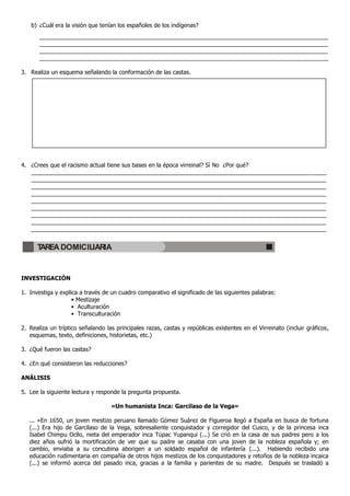 b) ¿Cuál era la visión que tenían los españoles de los indígenas?
__________________________________________________________________________________________
__________________________________________________________________________________________
__________________________________________________________________________________________
__________________________________________________________________________________________
3. Realiza un esquema señalando la conformación de las castas.
4. ¿Crees que el racismo actual tiene sus bases en la época virreinal? Sí No ¿Por qué?
____________________________________________________________________________________________
____________________________________________________________________________________________
____________________________________________________________________________________________
____________________________________________________________________________________________
____________________________________________________________________________________________
____________________________________________________________________________________________
____________________________________________________________________________________________
____________________________________________________________________________________________
____________________________________________________________________________________________
INVESTIGACIÓN
1. Investiga y explica a través de un cuadro comparativo el significado de las siguientes palabras:
• Mestizaje
• Aculturación
• Transculturación
2. Realiza un tríptico señalando las principales razas, castas y repúblicas existentes en el Virreinato (incluir gráficos,
esquemas, texto, definiciones, historietas, etc.)
3. ¿Qué fueron las castas?
4. ¿En qué consistieron las reducciones?
ANÁLISIS
5. Lee la siguiente lectura y responde la pregunta propuesta.
«Un humanista Inca: Garcilaso de la Vega»
... «En 1650, un joven mestizo peruano llamado Gómez Suárez de Figueroa llegó a España en busca de fortuna
(...) Era hijo de Garcilaso de la Vega, sobresaliente conquistador y corregidor del Cusco, y de la princesa inca
Isabel Chimpu Ocllo, nieta del emperador inca Túpac Yupanqui (...) Se crió en la casa de sus padres pero a los
diez años sufrió la mortificación de ver que su padre se casaba con una joven de la nobleza española y; en
cambio, enviaba a su concubina aborigen a un soldado español de infantería (...). Habiendo recibido una
educación rudimentaria en compañía de otros hijos mestizos de los conquistadores y retoños de la nobleza incaica
(...) se informó acerca del pasado inca, gracias a la familia y parientes de su madre. Después se trasladó a
TAREA DOMICILIARIA
 