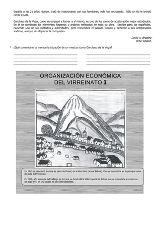 España a los 21 años, donde, trató de relacionarse con sus familiares, más fue rechazado. Sólo un tío le brindó
cierta ayuda.
Garcilaso de la Vega, como se empezó a llamar a sí mismo, es uno de los casos de aculturación mejor estudiados.
En él se combinan los elementos hispanos y andinos reflejados en toda su obra. Escribe para los españoles,
haciendo uso de sus métodos y autoridades, pero reinvindica el pasado incaico y defiende a sus antepasados
andinos, aunque sin deplorar la conquista».
David A. Brading
Orbe indiano
* ¿Qué comentario te merece la situación de un mestizo como Garcilaso de la Vega?
.............................................................................. ..............................................................................
.............................................................................. ..............................................................................
.............................................................................. ..............................................................................
.............................................................................. ..............................................................................
ORGANIZACIÓN ECONÓMICA
DEL VIRREINATO I
En 1545 se descubrió la mina de plata de Potosí, en el Alto Perú (actual Bolivia). Ésta se convertiría en la principal mina
de plata del Virreinato.
En 1546, año siguiente del hallazgo de la mina, se fundó allí la Villa Imperial de Potosí, que se convertiría a comienzos
del siglo XVII en una ciudad de 160 000 habitantes.
 