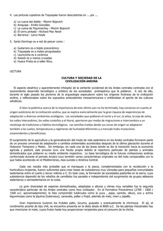 4. Las pinturas rupestres de Toquepala fueron descubiertas en ... por ...
a) La cueva del diablo - Miomir Bojovich
b) Arequipa - Emilio Gonzáles
c) La cueva de Piquimachay - Miomir Bojovich
d) El cerro pintado - Richard Mac Neish
e) Barranca - Larco Hoyle
5. Santo Domingo es a red de pescar como :
a) Guitarrero es a tejido precerámico
b) Toquepala es a mates pirograbados
c) Lauricocha es a cerámica
d) Kotosh es a manos cruzadas
e) Huaca Prieta es a taller lítico.
LECTURA
CULTURA Y SOCIEDAD DE LA
CIVILIZACIÓN ANDINA
El aspecto desértico y aparentemente inhóspito de la vertiente occidental de los Andes centrales contrasta con el
sorprendente desarrollo tecnológico y artístico de las sociedades prehispánica que la poblaron. A raíz de ello,
durante el siglo pasado los pioneros de la arqueología especularon sobre los orígenes foráneos de la civilización
andina, y reflexionaban sobre los supuestos antecedentes mesoamericanos o enfatizaban el aporte de las culturas
selváticas.
Si bien la polémica acerca de la importancia de esto último aún no ha terminado, hay consenso en cuanto al
origen autóctono de la civilización andina, que se explica esencialmente por la gran riqueza de experiencias de
adaptación a diversos ambientes ecológicos. Las sociedades que poblaron el norte y el sur, la selva, la ceja de selva,
los valles interandinos, los valles costeños y el litoral, aportaron por medio de migraciones e intercambios a un
mestizaje de tradiciones y hábitos tecnológicos. Las semillas traídas desde sus zonas de origen se adaptaron
también a los suelos, temperaturas y regímenes de humedad diferentes y a menudo hubo mutaciones
sorprendentes y beneficiosas.
El surgimiento de la agricultura y la generalización del modo de vida sedentario en los Andes centrales formaron parte
de un proceso universal de adaptación a cambios ambientales acontecidos después de la última glaciación durante el
Holoceno Temprano y Medio. Sin embargo, en cada una de las áreas donde se dio la transición hacia la economía
agrícola y pastoril, este proceso tuvo una faceta propia debido al repertorio particular de plantas y animales
domesticados que poblaron su medio ambiente respectivo. La base tecnológica de la futuras civilizaciones andinas
conformada durante el periodo Arcaico tuvo también varias características originales no del todo comparables con lo
que había acontecido en el Mediterráneo, Asia sureste o América Central.
Cada vez resulta más probable que el marisqueo y la pesca, complementados con la recolección y la
horticultura incipiente, fueron suficientes para crear bases de subsistencia muy cómodas para pequeñas comunidades
sedentarias entre el cuarto y tercer milenio a C. En todo caso, la formación de sociedades pastoriles en la sierra, cuya
subsistencia dependió de los rebaños de camélidos fue paralela e independiente del surgimiento de grupos aldeanos
sedentarios o semisedentarios en la costa.
La gran diversidad de especies domesticadas, adaptadas a alturas y climas muy variables fue la segunda
característica particular de los Andes centrales como foco civilizador. En el Formativo Precerámico (2700 - 1800 /
1500 a.C. aproximadamente), la lista comprendió tubérculos como la yuca , papa, camote, olluco, oca y achira
leguminosas como la jíquima (tuberosus), canavalia, pallar y frejol, además de maíz, maní y zapallo.
Gran importancia tuvieron los frutales palto, lúcumo, guayabo y eventualmente la chirimoya. El ají, el
condimento picante de tipo chili, se encuentra presenta en la dieta desde el 8000 a.C. De las plantas industriales hay
que mencionar el mate, cuyos frutos hasta hoy proporcionan recipientes para el consumo de la chicha.
 