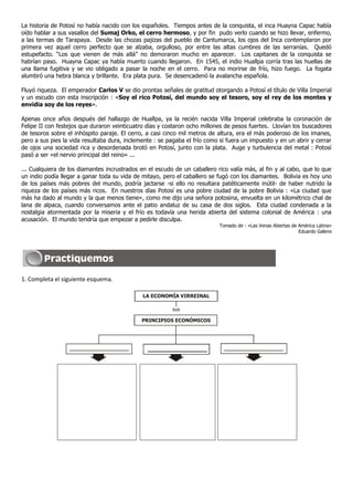 La historia de Potosí no había nacido con los españoles. Tiempos antes de la conquista, el inca Huayna Capac había
oído hablar a sus vasallos del Sumaj Orko, el cerro hermoso, y por fin pudo verlo cuando se hizo llevar, enfermo,
a las termas de Tarapaya. Desde las chozas pajizas del pueblo de Cantumarca, los ojos del Inca contemplaron por
primera vez aquel cerro perfecto que se alzaba, orgulloso, por entre las altas cumbres de las serranías. Quedó
estupefacto. “Los que vienen de más allá” no demoraron mucho en aparecer. Los capitanes de la conquista se
habrían paso. Huayna Capac ya había muerto cuando llegaron. En 1545, el indio Huallpa corría tras las huellas de
una llama fugitiva y se vio obligado a pasar la noche en el cerro. Para no morirse de frío, hizo fuego. La fogata
alumbró una hebra blanca y brillante. Era plata pura. Se desencadenó la avalancha española.
Fluyó riqueza. El emperador Carlos V se dio prontas señales de gratitud otorgando a Potosí el título de Villa Imperial
y un escudo con esta inscripción : «Soy el rico Potosí, del mundo soy el tesoro, soy el rey de los montes y
envidia soy de los reyes».
Apenas once años después del hallazgo de Huallpa, ya la recién nacida Villa Imperial celebraba la coronación de
Felipe II con festejos que duraron veinticuatro días y costaron ocho millones de pesos fuertes. Llovían los buscadores
de tesoros sobre el inhóspito paraje. El cerro, a casi cinco mil metros de altura, era el más poderoso de los imanes,
pero a sus pies la vida resultaba dura, inclemente : se pagaba el frío como si fuera un impuesto y en un abrir y cerrar
de ojos una sociedad rica y desordenada brotó en Potosí, junto con la plata. Auge y turbulencia del metal : Potosí
pasó a ser «el nervio principal del reino» ...
... Cualquiera de los diamantes incrustrados en el escudo de un caballero rico valía más, al fin y al cabo, que lo que
un indio podía llegar a ganar toda su vida de mitayo, pero el caballero se fugó con los diamantes. Bolivia es hoy uno
de los países más pobres del mundo, podría jactarse -si ello no resultara patéticamente inútil- de haber nutrido la
riqueza de los países más ricos. En nuestros días Potosí es una pobre ciudad de la pobre Bolivia : «La ciudad que
más ha dado al mundo y la que menos tiene», como me dijo una señora potosina, envuelta en un kilométrico chal de
lana de alpaca, cuando conversamos ante el patio andaluz de su casa de dos siglos. Esta ciudad condenada a la
nostalgia atormentada por la miseria y el frío es todavía una herida abierta del sistema colonial de América : una
acusación. El mundo tendría que empezar a pedirle disculpa.
Tomado de : «Las Venas Abiertas de América Latina»
Eduardo Galeno
1. Completa el siguiente esquema.
LA ECONOMÍA VIRREINAL
sus
PRINCIPIOS ECONÓMICOS
 