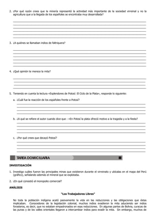 2. ¿Por qué razón crees que la minería representó la actividad más importante de la sociedad virreinal y no la
agricultura que a la llegada de los españoles se encontraba muy desarrollada?
_____________________________________________________________________________________________
_____________________________________________________________________________________________
_____________________________________________________________________________________________
_____________________________________________________________________________________________
_____________________________________________________________________________________________
_____________________________________________________________________________________________
3. ¿A quiénes se llamaban indios de faltriquera?
_____________________________________________________________________________________________
_____________________________________________________________________________________________
_____________________________________________________________________________________________
_____________________________________________________________________________________________
_____________________________________________________________________________________________
_____________________________________________________________________________________________
4. ¿Qué opinión te merece la mita?
_____________________________________________________________________________________________
____________________________________________________________________________________________
____________________________________________________________________________________________
_____________________________________________________________________________________________
5. Teniendo en cuenta la lectura «Esplendores de Potosí: El Ciclo de la Plata», responde lo siguiente:
a. ¿Cuál fue la reacción de los españoles frente a Potosí?
__________________________________________________________________________________________
__________________________________________________________________________________________
__________________________________________________________________________________________
__________________________________________________________________________________________
b. ¿A qué se refiere el autor cuando dice que : «En Potosí la plata ofreció motivo a la tragedia y a la fiesta?
__________________________________________________________________________________________
__________________________________________________________________________________________
__________________________________________________________________________________________
__________________________________________________________________________________________
c. ¿Por qué crees que decayó Potosí?
__________________________________________________________________________________________
__________________________________________________________________________________________
__________________________________________________________________________________________
__________________________________________________________________________________________
INVESTIGACIÓN
1. Investiga cuáles fueron las principales minas que existieron durante el virreinato y ubícalas en el mapa del Perú
(gráfico), señalando además el mineral que se explotaba.
2. ¿En qué consistió el monopolio comercial?
ANÁLISIS
“Los Trabajadores Libres”
No toda la población indígena acató pasivamente la vida en las reducciones y las obligaciones que éstas
implicaban. Conocedores de la legislación colonial, muchos indios evadieron la mita aduciendo ser indios
forasteros, es decir, que no estaban empadronados en esas reducciones. En algunas partes de Bolivia, curacas de
las punas y de los valles orientales llegaron a intercambiar indios para evadir la mita. Sin embargo, muchos de
TAREA DOMICILIARIA
 
