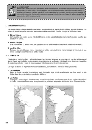 ¿Qué aprenderemos?
Además de la minería, durante el virreinato se desarrollaron otras actividades como la industria obrajera, la
agricultura y el comercio (está última regida por el principio de monopolio), las cuales nos dedicaremos a
estudiar en el presente capítulo, además de conocer y analizar las principales instituciones que regulaban el
intercambio comercial. Así también reconoceremos los principales ingresos fiscales de la Corona española
provenientes del Virreinato peruano.
I. INDUSTRIA OBRAJERA
Los obrajes fueron centros laborales dedicados a la manufactura de textiles e hilos de lana, algodón y cabuya. En
el Perú el primer obraje fue instituido por Antonio de Ribera en 1545. Existían obrajes de diferentes clases :
1. Obraje Entero
Eran aquellos que podían operar más de 12 telares, en los cuales trabajaban indígenas forzados o aquellos que
percibían un salario.
2. Medios Obrajes
Si no excedían los 12 telares, pero que contaban con un batán y molino (pagaban la mitad de la alcabala).
3. Los Chorrillos
Contaban con seis telares o menos y carecían de batán, eran usualmente mantenidos por el miembro de una
familia y sólo producían tejidos de calidad burda.
II.EL COMERCIO
Establecido el control político y administrativo en las colonias, la Corona se preocupó por que los habitantes del
Nuevo Mundo sean incluidos en los circuitos comerciales con la península. Ésta buscó tener el control monopólico
de todos los productos y trató de frenar cualquier intento de comercio entre las colonias.
Los viajes en donde se importaba mercadería de España, se realizaban a través de Flotas y Galeones.
1. Los Galeones
Salían de Sevilla cargados de productos hacia Portobello, lugar donde se efectuaba una feria anual. A ella
debían llegar los comerciantes procedentes del Perú.
2. Las Flotas
Se dirigían a Veracruz para ahí efectuar las transacciones con los comerciantes de la Nueva España. El comercio
se centró fundamentalmente en el abastecimiento de productos destinados al consumo de la sociedad colonial.
III.
 