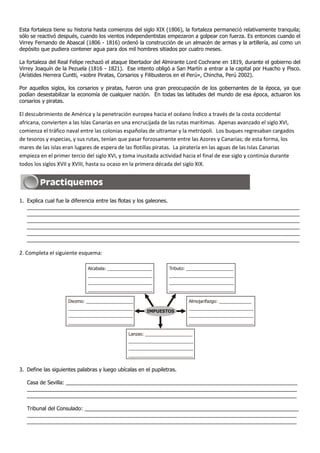 Esta fortaleza tiene su historia hasta comienzos del siglo XIX (1806), la fortaleza permaneció relativamente tranquila;
sólo se reactivó después, cuando los vientos independentistas empezaron a golpear con fuerza. Es entonces cuando el
Virrey Fernando de Abascal (1806 - 1816) ordenó la construcción de un almacén de armas y la artillería, así como un
depósito que pudiera contener agua para dos mil hombres sitiados por cuatro meses.
La fortaleza del Real Felipe rechazó el ataque libertador del Almirante Lord Cochrane en 1819, durante el gobierno del
Virrey Joaquín de la Pezuela (1816 - 1821). Ese intento obligó a San Martín a entrar a la capital por Huacho y Pisco.
(Arístides Herrera Cuntti, «sobre Piratas, Corsarios y Filibusteros en el Perú», Chincha, Perú 2002).
Por aquellos siglos, los corsarios y piratas, fueron una gran preocupación de los gobernantes de la época, ya que
podían desestabilizar la economía de cualquier nación. En todas las latitudes del mundo de esa época, actuaron los
corsarios y piratas.
El descubrimiento de América y la penetración europea hacia el océano Índico a través de la costa occidental
africana, convierten a las Islas Canarias en una encrucijada de las rutas marítimas. Apenas avanzado el siglo XVI,
comienza el tráfico naval entre las colonias españolas de ultramar y la metrópoli. Los buques regresaban cargados
de tesoros y especias, y sus rutas, tenían que pasar forzosamente entre las Azores y Canarias; de esta forma, los
mares de las islas eran lugares de espera de las flotillas piratas. La piratería en las aguas de las Islas Canarias
empieza en el primer tercio del siglo XVI, y toma inusitada actividad hacia el final de ese siglo y continúa durante
todos los siglos XVII y XVIII, hasta su ocaso en la primera década del siglo XIX.
1. Explica cual fue la diferencia entre las flotas y los galeones.
_____________________________________________________________________________________________
_____________________________________________________________________________________________
_____________________________________________________________________________________________
_____________________________________________________________________________________________
_____________________________________________________________________________________________
_____________________________________________________________________________________________
2. Completa el siguiente esquema:
3. Define las siguientes palabras y luego ubícalas en el pupiletras.
Casa de Sevilla: _______________________________________________________________________________
____________________________________________________________________________________________
____________________________________________________________________________________________
Tribunal del Consulado: _________________________________________________________________________
____________________________________________________________________________________________
____________________________________________________________________________________________
Alcabala: __________________
__________________________
__________________________
__________________________
Tributo: ___________________
__________________________
__________________________
__________________________
Diezmo: ___________________
__________________________
__________________________
__________________________
Almojarifazgo: _____________
__________________________
__________________________
__________________________
Lanzas: ___________________
__________________________
__________________________
__________________________
IMPUESTOS
 