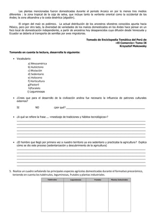 Las plantas mencionadas fueron domesticadas durante el periodo Arcaico en por lo menos tres medios
diferentes : la zona tropical de la ceja de selva, que incluye tanto la vertiente oriental como la occidental de los
Andes; la zona altoandina y la costa desértica (algodón).
El origen del maíz es polémico. La actual distribución de los ancestros silvestres conocidos apunta hacia
México, pero por otro lado, la diversidad de variedades de los maíces domesticados en los Andes hace pensar en un
foco local de domesticación independiente, a partir de ancestros hoy desaparecidos cuya difusión desde Venezuela y
Ecuador se debería al transporte de semillas por aves migratorias.
Tomado de Enciclopedia Temática del Perú de
«El Comercio» Tomo IX
Krzysztof Makowsky
Tomando en cuenta la lectura, desarrolla lo siguiente:
• Vocabulario:
a) Mesoamérica
b) Autóctono
c) Mutación
d) Sedentario
e) Holoceno
f) Horticultura
g)Pastoril
h)Paralelo
i) Leguminosas
• ¿Crees que para el desarrollo de la civilización andina fue necesario la influencia de patrones culturales
externos?
SI NO ¿por qué? _______________________________________________________
• ¿A qué se refiere la frase ... «mestizaje de tradiciones y hábitos tecnológicos»?
__________________________________________________________________________________________
__________________________________________________________________________________________
__________________________________________________________________________________________
__________________________________________________________________________________________
__________________________________________________________________________________________
__________________________________________________________________________________________
• ¿El hombre que llegó por primera vez a nuestro territorio ya era sedentario y practicaba la agricultura? Explica
cómo se dio este proceso (sedentarización y descubrimiento de la agricultura)
__________________________________________________________________________________________
__________________________________________________________________________________________
__________________________________________________________________________________________
__________________________________________________________________________________________
__________________________________________________________________________________________
__________________________________________________________________________________________
5. Realiza un cuadro señalando las principales especies agrícolas domesticadas durante el formativo precerámico,
teniendo en cuenta los tubérculos, leguminosas, frutales y plantas industriales.
 