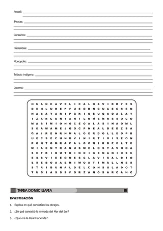 Potosí: _______________________________________________________________________________________
_______________________________________________________________________________________
Piratas: ______________________________________________________________________________________
_____________________________________________________________________________________________
_____________________________________________________________________________________________
Corsarios: ____________________________________________________________________________________
_____________________________________________________________________________________________
_____________________________________________________________________________________________
Haciendas: __________________________________________________________________________________
_____________________________________________________________________________________________
_____________________________________________________________________________________________
Monopolio: ___________________________________________________________________________________
_____________________________________________________________________________________________
_____________________________________________________________________________________________
Tributo indígena: ______________________________________________________________________________
_____________________________________________________________________________________________
_____________________________________________________________________________________________
Diezmo: _____________________________________________________________________________________
_____________________________________________________________________________________________
_____________________________________________________________________________________________
INVESTIGACIÓN
1. Explica en qué consistían los obrajes.
2. ¿En qué consistió la Armada del Mar del Sur?
3. ¿Qué era la Real Hacienda?
H U A N C A V E L I C A L O S V I R R Y E S
D E H L U R E P F U E O R N C U A E C R E N
N A S A T A R I P G R I O E U Q S O A L A T
I Z A R C O N T A N I L N M E N R S S O C O
M A S I M I O N O C E O A L A S I N A O M L
S E A M A M E J O O C P N E A L D E D Z S A
Q A I R E N R N M A L O E R D O L L E O P R
U E C S E C U N D V I N I R T I O I S E O N
R O N T O M R A P A L O C N I R D P E L T E
M I A E N T R A Q U S M E L O S Y A V N O A
S E T R I B U T O I N D I G E N A N I O S C
E S S V I E E O N E S C L A V I S A L D I O
E S E B O A A E N I M O A T I M A L L N E S
S T R I B U N A L D E L C O N S U L A D O T
T U D I A S S S F O R Z A N O S A R C A H C
TAREA DOMICILIARIA
 