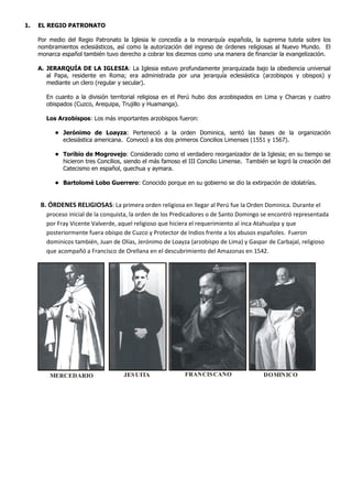 1. EL REGIO PATRONATO
Por medio del Regio Patronato la Iglesia le concedía a la monarquía española, la suprema tutela sobre los
nombramientos eclesiásticos, así como la autorización del ingreso de órdenes religiosas al Nuevo Mundo. El
monarca español también tuvo derecho a cobrar los diezmos como una manera de financiar la evangelización.
A. JERARQUÍA DE LA IGLESIA: La Iglesia estuvo profundamente jerarquizada bajo la obediencia universal
al Papa, residente en Roma; era administrada por una jerarquía eclesiástica (arzobispos y obispos) y
mediante un clero (regular y secular).
En cuanto a la división territorial religiosa en el Perú hubo dos arzobispados en Lima y Charcas y cuatro
obispados (Cuzco, Arequipa, Trujillo y Huamanga).
Los Arzobispos: Los más importantes arzobispos fueron:
• Jerónimo de Loayza: Perteneció a la orden Dominica, sentó las bases de la organización
eclesiástica americana. Convocó a los dos primeros Concilios Limenses (1551 y 1567).
• Toribio de Mogrovejo: Considerado como el verdadero reorganizador de la Iglesia; en su tiempo se
hicieron tres Concilios, siendo el más famoso el III Concilio Limense. También se logró la creación del
Catecismo en español, quechua y aymara.
• Bartolomé Lobo Guerrero: Conocido porque en su gobierno se dio la extirpación de idolatrías.
B. ÓRDENES RELIGIOSAS: La primera orden religiosa en llegar al Perú fue la Orden Dominica. Durante el
proceso inicial de la conquista, la orden de los Predicadores o de Santo Domingo se encontró representada
por Fray Vicente Valverde, aquel religioso que hiciera el requerimiento al inca Atahualpa y que
posteriormente fuera obispo de Cuzco y Protector de Indios frente a los abusos españoles. Fueron
dominicos también, Juan de Olías, Jerónimo de Loayza (arzobispo de Lima) y Gaspar de Carbajal, religioso
que acompañó a Francisco de Orellana en el descubrimiento del Amazonas en 1542.
MERCEDARIO JESUITA FRANCISCANO DOMINICO
 