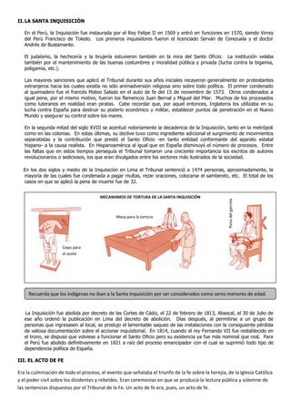 II.LA SANTA INQUISICIÓN
En el Perú, la Inquisición fue instaurada por el Rey Felipe II en 1569 y entró en funciones en 1570, siendo Virrey
del Perú Francisco de Toledo. Los primeros inquisidores fueron el licenciado Serván de Cerezuela y el doctor
Andrés de Bustamante.
El judaísmo, la hechicería y la brujería estuvieron también en la mira del Santo Oficio. La institución velaba
también por el mantenimiento de las buenas costumbres y moralidad pública y privada (lucha contra la bigamia,
poligamia, etc.).
Las mayores sanciones que aplicó el Tribunal durante sus años iniciales recayeron generalmente en protestantes
extranjeros hacia los cuales existía no sólo animadversión religiosa sino sobre todo política. El primer condenado
al quemadero fue el francés Mateo Salado en el auto de fe del 15 de noviembre de 1573. Otros condenados a
igual pena, por el mismo motivo, fueron los flamencos Juan Bernal y Miguel del Pilar. Muchos de los procesados
como luteranos en realidad eran piratas. Cabe recordar que, por aquel entonces, Inglaterra los utilizaba en su
lucha contra España para destruir su poderío económico y militar, establecer puntos de penetración en el Nuevo
Mundo y asegurar su control sobre los mares.
En la segunda mitad del siglo XVIII se acentuó notoriamente la decadencia de la Inquisición, tanto en la metrópoli
como en las colonias. En estas últimas, su declive tuvo como ingrediente adicional el surgimiento de movimientos
separatistas y la contribución que prestó el Santo Oficio -en tanto entidad conformante del aparato estatal
hispano- a la causa realista. En Hispanoamérica al igual que en España disminuyó el número de procesos. Entre
las faltas que en estos tiempos perseguía el Tribunal tomaron una creciente importancia los escritos de autores
revolucionarios o sediciosos, los que eran divulgados entre los sectores más ilustrados de la sociedad.
En los dos siglos y medio de la Inquisición en Lima el Tribunal sentenció a 1474 personas, aproximadamente, la
mayoría de las cuales fue condenada a pagar multas, rezar oraciones, colocarse el sambenito, etc. El total de los
casos en que se aplicó la pena de muerte fue de 32.
La Inquisición fue abolida por decreto de las Cortes de Cádiz, el 22 de febrero de 1813, Abascal, el 30 de Julio de
ese año ordenó la publicación en Lima del decreto de abolición. Días después, al permitirse a un grupo de
personas que ingresasen al local, se produjo el lamentable saqueo de las instalaciones con la consiguiente pérdida
de valiosa documentación sobre el accionar inquisitorial. En 1814, cuando el rey Fernando VII fue restablecido en
el trono, se dispuso que volviese a funcionar el Santo Oficio pero su existencia ya fue más nominal que real. Para
el Perú fue abolido definitivamente en 1821 a raíz del proceso emancipador con el cual se suprimió todo tipo de
dependencia política de España.
III. EL ACTO DE FE
Era la culminación de todo el proceso, el evento que señalaba el triunfo de la fe sobre la herejía, de la Iglesia Católica
y el poder civil sobre los disidentes y rebeldes. Eran ceremonias en que se producía la lectura pública y solemne de
las sentencias dispuestas por el Tribunal de la Fe. Un acto de fe era, pues, un acto de fe.
MECANISMOS DE TORTURA DE LA SANTA INQUISICIÓN
Cepo para
el azote
Penadelgarrote
Mesa para la tortura
Recuerda que los indígenas no iban a la Santa Inquisición por ser considerados como seres menores de edad.
 