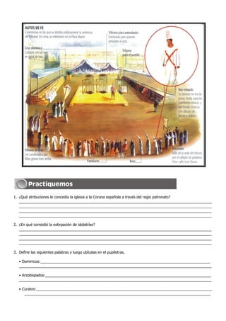 1. ¿Qué atribuciones le concedía la iglesia a la Corona española a través del regio patronato?
_____________________________________________________________________________________________
_____________________________________________________________________________________________
_____________________________________________________________________________________________
_____________________________________________________________________________________________
2. ¿En qué consistió la extirpación de idolatrías?
_____________________________________________________________________________________________
_____________________________________________________________________________________________
_____________________________________________________________________________________________
_____________________________________________________________________________________________
3. Define las siguientes palabras y luego ubícalas en el pupiletras.
• Dominicos:__________________________________________________________________________________
_____________________________________________________________________________________________
• Arzobispados:________________________________________________________________________________
_____________________________________________________________________________________________
• Curatos:_____________________________________________________________________________________
__________________________________________________________________________________________
 