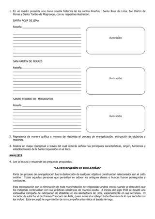 1. En un cuadro presenta una breve reseña histórica de los santos limeños : Santa Rosa de Lima, San Martín de
Porres y Santo Toribio de Mogrovejo, con su respectiva ilustración.
SANTA ROSA DE LIMA
Reseña:_________________________________________
________________________________________________
________________________________________________
________________________________________________
________________________________________________
________________________________________________
________________________________________________
________________________________________________
________________________________________________
SAN MARTÍN DE PORRES
Reseña:_________________________________________
________________________________________________
________________________________________________
________________________________________________
________________________________________________
________________________________________________
________________________________________________
________________________________________________
________________________________________________
SANTO TORIBIO DE MOGROVEJO
Reseña:_________________________________________
________________________________________________
________________________________________________
________________________________________________
________________________________________________
________________________________________________
________________________________________________
________________________________________________
________________________________________________
2. Representa de manera gráfica a manera de historieta el proceso de evangelización, extirpación de idolatrías y
misiones.
3. Realiza un mapa conceptual a través del cual deberás señalar las principales características, origen, funciones y
establecimiento de la Santa Inquisición en el Perú.
ANÁLISIS
4. Lee la lectura y responde las preguntas propuestas.
“LA EXTIRPACIÓN DE IDOLATRÍAS”
Parte del proceso de evangelización fue la destrucción de cualquier objeto o construcción relacionados con el culto
andino. Todas aquellas personas que persistían en adorar los antiguos dioses o huacas fueron perseguidas y
castigadas.
Esta preocupación por la eliminación de toda manifestación de religiosidad andina creció cuando se descubrió que
los indígenas continuaban con sus prácticas idolátricas de manera oculta. A inicios del siglo XVII se desató una
exhaustiva campaña de extirpación de idolatrías en los alrededores de Lima, especialmente en sus serranías. El
iniciador de ésta fue el doctrinero Francisco de Ávila, quien avisó al arzobispo Lobo Guerrero de lo que sucedía con
los indios. Éste encargó la organización de una campaña sistemática al jesuita Arriaga.
Ilustración
Ilustración
Ilustración
 