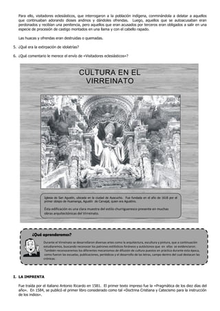 ¿Qué aprenderemos?
Para ello, visitadores eclesiásticos, que interrogaron a la población indígena, conminándola a delatar a aquellos
que continuaban adorando dioses andinos y dándoles ofrendas. Luego, aquellos que se autoacusaban eran
perdonados y recibían una penitencia, pero aquellos que eran acusados por terceros eran obligados a salir en una
especie de procesión de castigo montados en una llama y con el cabello rapado.
Las huacas y ofrendas eran destruidas o quemadas.
5. ¿Qué era la extirpación de idolatrías?
6. ¿Qué comentario le merece el envío de «Visitadores eclesiásticos»?
CULTURA EN EL
VIRREINATO
Durante el Virreinato se desarrollaron diversas artes como la arquitectura, escultura y pintura, que a continuación
estudiaremos, buscando reconocer los patrones estilísticos foráneos y autóctonos que en ellas se evidenciaron.
También reconoceremos los diferentes mecanismos de difusión de cultura puestos en práctica durante esta época,
como fueron las escuelas, publicaciones, periódicos y el desarrollo de las letras, campo dentro del cual destacan las
crónicas.
I. LA IMPRENTA
Fue traída por el italiano Antonio Ricardo en 1581. El primer texto impreso fue la «Pragmática de los diez días del
año». En 1584, se publicó el primer libro considerado como tal «Doctrina Cristiana y Catecismo para la instrucción
de los indios».
Iglesia de San Agustín, ubicada en la ciudad de Ayacucho. Fue fundada en el año de 1618 por el
primer obispo de Huamanga, Agustín de Carvajal, quien era Agustino.
Ésta edificación es una clara muestra del estilo churrigueresco presente en muchas
obras arquitectónicas del Virreinato.
 