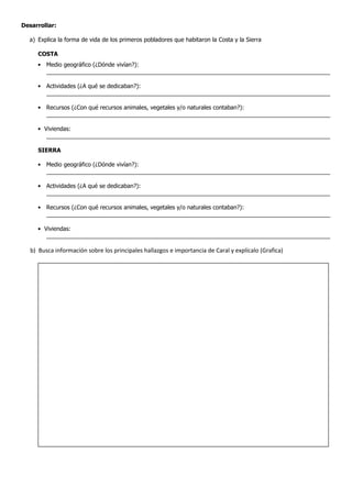 Desarrollar:
a) Explica la forma de vida de los primeros pobladores que habitaron la Costa y la Sierra
COSTA
• Medio geográfico (¿Dónde vivían?):
________________________________________________________________________________________
• Actividades (¿A qué se dedicaban?):
________________________________________________________________________________________
• Recursos (¿Con qué recursos animales, vegetales y/o naturales contaban?):
________________________________________________________________________________________
• Viviendas:
________________________________________________________________________________________
SIERRA
• Medio geográfico (¿Dónde vivían?):
________________________________________________________________________________________
• Actividades (¿A qué se dedicaban?):
________________________________________________________________________________________
• Recursos (¿Con qué recursos animales, vegetales y/o naturales contaban?):
________________________________________________________________________________________
• Viviendas:
________________________________________________________________________________________
b) Busca información sobre los principales hallazgos e importancia de Caral y explícalo (Grafica)
 