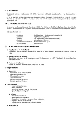 II.EL PERIODISMO
Surgió en la colonia a mediados del siglo XVIII. La primera publicación periodística fue : «La Gaceta de Lima»
(1743)
En 1790, apareció el «Diario de Lima, diario curioso, erudito, económico y comercial» y en 1791 «El Mercurio
Peruano» la publicación científica e intelectual de los más connotados escritores criollos y órgano de la Sociedad
Amantes del País.
III. LA SOCIEDAD AMANTES DEL PAÍS
Al comienzo era llamada Academia Filarmónica (1788). Fue dirigida por José María Egaña y el secretario Hipólito
Unanue. Posteriormente, en 1790, en la mansión de José María Egaña se denominaría Sociedad Amantes del País.
Estuvo conformado por:
Presidente José Baquijano y Carrillo Conde la Vista Florida
Secretario Hipólito Unanue y Pavón
Tesorero José María Egaña (Seudónimo Hermagoras)
Diputado Jacinto Calero y Moreyra
Socio Relaciones Públicas Francisco González Laguna
Socio Honorario Diego Cisneros
IV. EL ESTUDIO DE LAS LENGUAS ABORÍGENES
1. Fray Domingo de Santo Tomás
Gramática o arte de la lengua general de los indios de los reinos del Perú, publicados en Valladolid España en
1580.
2. Diego González de Holguín
Gramática y arte nuevo de la lengua general del Perú, publicado en 1607. Vocabulario de Voces Quechuas
publicados en 1608.
3. Fernando de la Carrera
Estudio de la lengua, Mochica, Chimú, publicados en 1644.
V. ARQUITECTURA
1. BARROCO
• Desarrollado en los siglos XVI-XVII.
• Recargada ornamentación.
• Columnas salomónicas.
• Cornisas decoradas
• Llegó con el Conde de Lemos.
• Ejemplo: Iglesia La Merced.
A. Churrigueresco
- Exageración del Barroco.
- Utiliza pan de oro.
- Su nombre se debe a José de Churriguera.
- Ejemplo: Iglesia San Agustín.
B. Rococo
- Llamado barroco francés.
- Desarrollado en el siglo XVIII.
- Lleva adorno en puertas y ventanas, líneas ondulante.
- Llegó con Manuel Amat y Juniet.
- Ejemplo: Iglesia Las Nazarenas, Paseo de Aguas.
2. NEOCLÁSICO
 