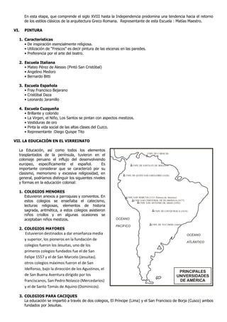 En esta etapa, que comprende el siglo XVIII hasta la Independencia predomina una tendencia hacia el retorno
de los estilos clásicos de la arquitectura Greco Romana. Representante de esta Escuela : Matías Maestro.
VI. PINTURA
1. Características
• De inspiración esencialmente religiosa.
• Utilización de “Frescos” es decir pintura de las escenas en las paredes.
• Preferencia por el arte del teatro.
2. Escuela Italiana
• Mateo Pérez de Alessio (Pintó San Cristóbal)
• Angelino Medoro
• Bernardo Bitti
3. Escuela Española
• Fray Francisco Bejarano
• Cristóbal Daza
• Leonardo Jaramillo
4. Escuela Cuzqueña
• Brillante y colorido
• La Virgen, el Niño, Los Santos se pintan con aspectos mestizos.
• Vestiduras de oro
• Pinta la vida social de las altas clases del Cuzco.
• Representante :Diego Quispe Tito
VII. LA EDUCACIÓN EN EL VIRREINATO
La Educación, así como todos los elementos
trasplantados de la península, tuvieron en el
coloniaje peruano el influjo del desenvolviendo
europeo, específicamente el español. Es
importante considerar que se caracterizó por su
clasismo, memorismo y excesiva religiosidad, en
general, podríamos distinguir los siguientes niveles
y formas en la educación colonial:
1. COLEGIOS MENORES
Estuvieron anexos a parroquias y conventos. En
estos colegios se enseñaba el catecismo,
lecturas religiosas, elementos de historia
sagrada, aritmética, a estos colegios asistieron
niños criollos y en algunas ocasiones se
aceptaban niños mestizos.
2. COLEGIOS MAYORES
Estuvieron destinados a dar enseñanza media
y superior, los pioneros en la fundación de
colegios fueron los Jesuitas, uno de los
primeros colegios fundados fue el de San
Felipe 1557 y el de San Marcelo (Jesuitas).
otros colegios máximos fueron el de San
Idelfonso, bajo la dirección de los Agustinos, el
de San Buena Aventura dirigido por los
franciscanos, San Pedro Nolasco (Mercedarios)
y el de Santo Tomás de Aquino (Dominicos).
3. COLEGIOS PARA CACIQUES
La educación se impartió a través de dos colegios, El Príncipe (Lima) y el San Francisco de Borja (Cusco) ambos
fundados por Jesuitas.
UNIV. DE SANTA FE DE BOGOTÁ
UNIV. DE QUITO SAN GREGORIO (1620)
UNIV. SAN MARCOS (1551 Primera de América)
UNIV. SAN CRISTÓBAL DE HUAMANGA (1677)
UNIV. SAN ANTONIO DE ABAD (1692)
UNIV. DE CHUQUISACA (1634)
UNIV. DE TUCUMÁN (1664)
UNIV. DE CARACAS
OCÉANO
PACÍFICO
OCÉANO
ATLÁNTICO
PRINCIPALES
UNIVERSIDADES
DE AMÉRICA
 