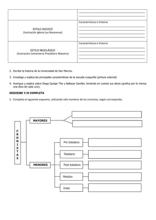 ______________________________________________
______________________________________________
ESTILO ROCOCÓ
(ilustración Iglesia Las Nazarenas)
Características e historia
______________________________________________
______________________________________________
______________________________________________
______________________________________________
ESTILO NEOCLÁSICO
(ilustración Cementerio Presbítero Maestro)
Características e historia
______________________________________________
______________________________________________
______________________________________________
______________________________________________
2. Escribe la historia de la Universidad de San Marcos.
3. Investiga y explica las principales características de la escuela cusqueña (pintura colonial)
4. Averigua y explica sobre Diego Quispe Tito y Baltazar Gavilán, teniendo en cuenta sus obras (grafica por lo menos
una obra de cada uno).
DESCRIBE Y/O COMPLETA
5. Completa el siguiente esquema, utilizando sólo nombres de los cronistas, según corresponda:
MENORES
MAYORES
C
R
O
N
I
S
T
A
S
Pre toledano
Toledano
Post toledano
Mestizo
Indio
 