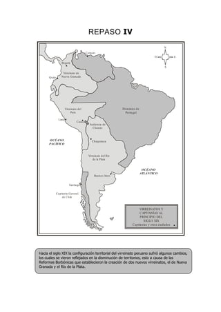 REPASO IV
Bogotá
Quito
Virreinato de
Nueva Granada
Lima
Virreinato del
Perú
Cusco
Dominios de
Portugal
Audiencia de
Charcas
Chuquisaca
Virreinato del Río
de la Plata
Buenos Aires
Santiago
Capitanía General
de Chile
OCÉANO
PACÍFICO
OCÉANO
ATLÁNTICO
N
S
EO
Caracas
VIRREINATOS Y
CAPITANÍAS AL
PRINCIPIO DEL
SIGLO XIX
Capitanías y otras ciudades
Hacia el siglo XIX la configuración territorial del virreinato peruano sufrió algunos cambios,
los cuales se vieron reflejados en la disminución de territorios, esto a causa de las
Reformas Borbónicas que establecieron la creación de dos nuevos virreinatos, el de Nueva
Granada y el Río de la Plata.
 