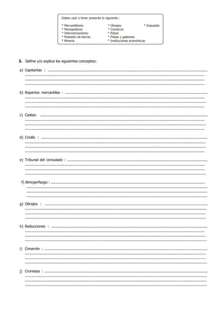 3. Define y/o explica los siguientes conceptos:
a) Capitanías : ..............................................................................................................................................
................................................................................................................................................................
................................................................................................................................................................
................................................................................................................................................................
b) Repartos mercantiles : ...............................................................................................................................
................................................................................................................................................................
.................................................................................................................................................................
................................................................................................................................................................
c) Castas: .....................................................................................................................................................
................................................................................................................................................................
.................................................................................................................................................................
................................................................................................................................................................
d) Criollo : ....................................................................................................................................................
.................................................................................................................................................................
.................................................................................................................................................................
................................................................................................................................................................
e) Tribunal del consulado : .............................................................................................................................
................................................................................................................................................................
................................................................................................................................................................
.................................................................................................................................................................
f) Almojarifazgo : .........................................................................................................................................
.................................................................................................................................................................
.................................................................................................................................................................
.................................................................................................................................................................
g) Obrajes : .................................................................................................................................................
..................................................................................................................................................................
.................................................................................................................................................................
.................................................................................................................................................................
h) Reducciones : ...........................................................................................................................................
................................................................................................................................................................
.................................................................................................................................................................
..................................................................................................................................................................
i) Cimarrón : .................................................................................................................................................
.................................................................................................................................................................
.................................................................................................................................................................
..................................................................................................................................................................
j) Cronistas : .................................................................................................................................................
..................................................................................................................................................................
..................................................................................................................................................................
..................................................................................................................................................................
Debes usar o tener presente lo siguiente :
* Mercantilismo * Obrajes * Impuesto
* Monopolismo * Comercio
* Intervencionismo * Potosí
* Posesión de tierras * Flotas y galeones
* Minería * Instituciones económicas
 