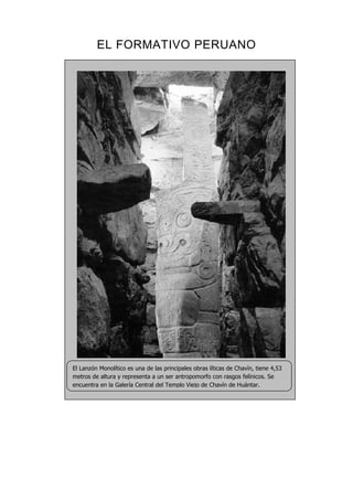 EL FORMATIVO PERUANO
El Lanzón Monolítico es una de las principales obras líticas de Chavín, tiene 4,53
metros de altura y representa a un ser antropomorfo con rasgos felínicos. Se
encuentra en la Galería Central del Templo Viejo de Chavín de Huántar.
 