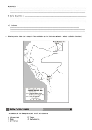 k) Barroco : .................................................................................................................................................
.................................................................................................................................................................
.................................................................................................................................................................
................................................................................................................................................................
l) Santa Inquisición : ....................................................................................................................................
................................................................................................................................................................
..................................................................................................................................................................
.................................................................................................................................................................
m) Misiones:
...................................................................................................................................................
................................................................................................................................................................
................................................................................................................................................................
.................................................................................................................................................................
4. En el siguiente mapa ubica las principales intendencias del Virreinato peruano y señala los límites del mismo.
1. Las leyes dadas por el Rey de España recibía el nombre de:
a) Intendencias b) Visitas
c) Bulas d) Capitulaciones
e) Ordenanzas
Trujillo
Lago
Titicaca
Mapa de Ubicación
Límites definitivos del
Virreinato del Perú, 1803
Intendencias
Línea del Tratado de San
Idelfonso con Portugal, 1777
Límite del Virreinato
Escala Gráfica
100 0 100 200km
TAREA DOMICILIARIA
 